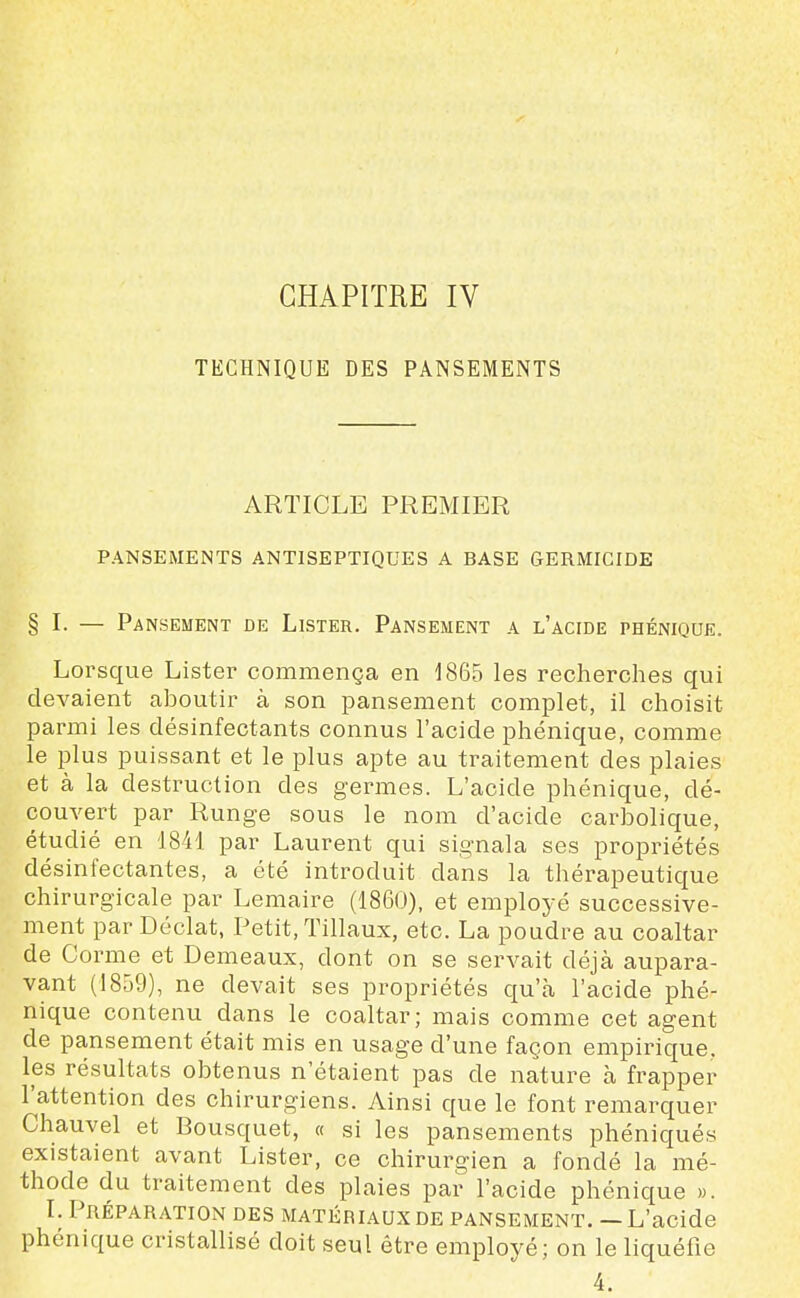 TECHNIQUE DES PANSEMENTS ARTICLE PREMIER PANSEMENTS ANTISEPTIQUES A BASE GERMICIDE § I. — Pansement de Lister. Pansement a l'acide phénique. Lorsque Lister commença en 1865 les recherches qui devaient aboutir à son pansement complet, il choisit parmi les désinfectants connus l'acide phénique, comme le plus puissant et le plus apte au traitement des plaies et à la destruction des germes. L'acide phénique, dé- couvert par Runge sous le nom d'acide carbolique, étudié en 1841 par Laurent qui signala ses propriétés désinfectantes, a été introduit dans la thérapeutique ch irurgicale par Lemaire (1860), et employé successive- ment par Déclat, Petit, Tillaux, etc. La poudre au coaltar de Corme et Demeaux, dont on se servait déjà aupara- vant (1859), ne devait ses propriétés qu'à l'acide phé- nique contenu dans le coaltar; mais comme cet agent de pansement était mis en usage d'une façon empirique, les résultats obtenus n'étaient pas de nature à frapper l'attention des chirurgiens. Ainsi que le font remarquer Chauvel et Bousquet, « si les pansements phéniqués existaient avant Lister, ce chirurgien a fondé la mé- thode du traitement des plaies par l'acide phénique ». I. Préparation des matériaux de pansement. — L'acide phénique cristallisé doit seul être employé; on le liquéfie 4.