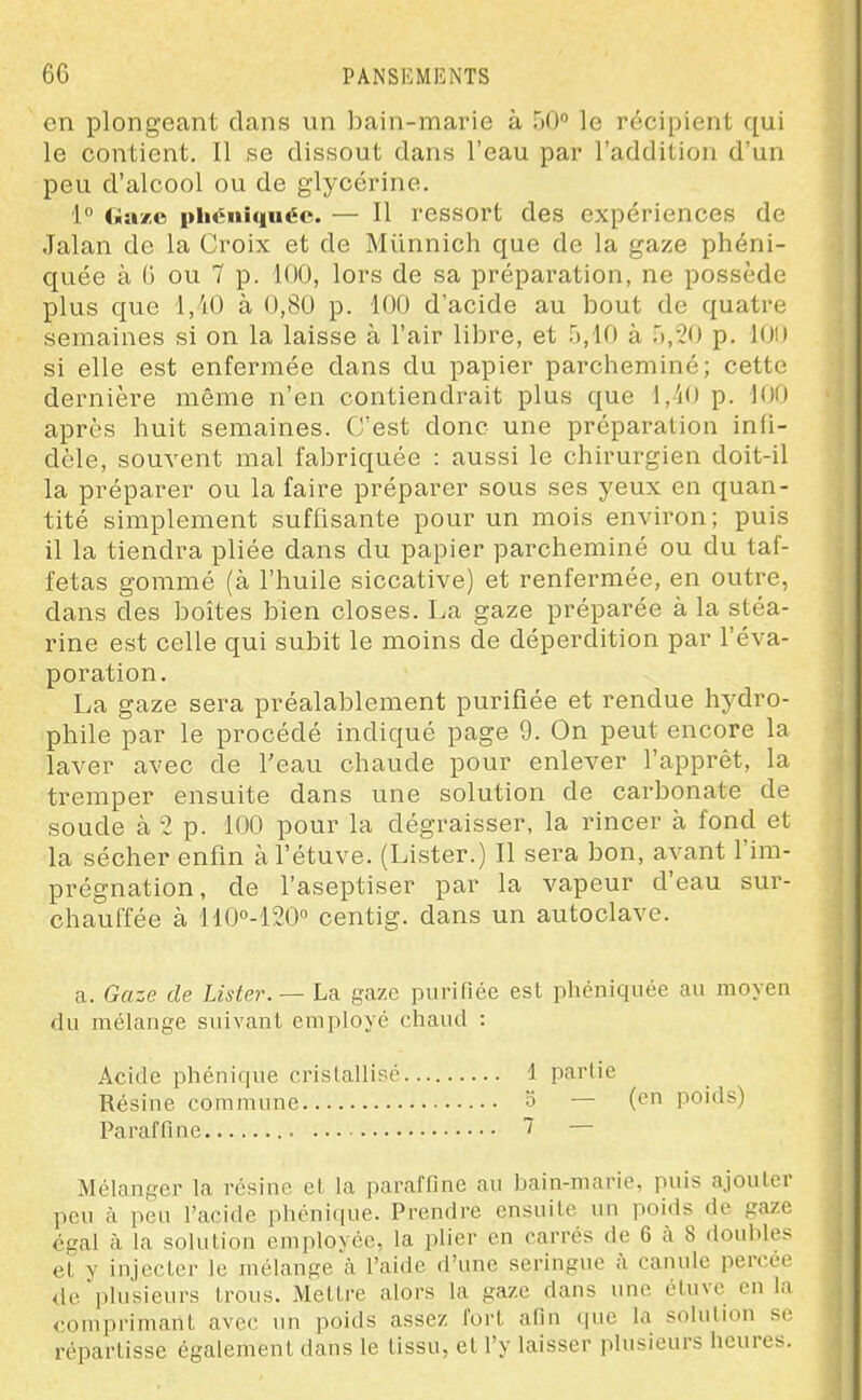 Cil plongeant dans un bain-marie à 50° le récipient qui le contient. Il se dissout dans l'eau par l'addition d'un peu d'alcool ou de glycérine. 1° fiazo pbcnîquée. — Il ressort des expériences de Jalan de la Croix et de Miinnich que de la gaze phéni- quée à (> ou 7 p. 100, lors de sa préparation, ne possède plus que 1,40 à 0,80 p. 100 d'acide au bout de quatre semaines si on la laisse à l'air libre, et 5,10 à .'),20 p. 100 si elle est enfermée dans du papier parcheminé; cette dernière même n'en contiendrait plus que 1,40 p. 100 après huit semaines. C'est donc une préparation infi- dèle, souvent mal fabriquée : aussi le chirurgien doit-il la préparer ou la faire préparer sous ses yeux en quan- tité simplement suffisante pour un mois environ; puis il la tiendra pliée dans du papier parcheminé ou du taf- fetas gommé (à l'huile siccative) et renfermée, en outre, dans des boîtes bien closes. La gaze préparée à la stéa- rine est celle qui subit le moins de déperdition par l'éva- poration. La gaze sera préalablement purifiée et rendue hydro- phile par le procédé indiqué page 9. On peut encore la laver avec de l'eau chaude pour enlever l'apprêt, la tremper ensuite dans une solution de carbonate de soude à 2 p. 100 pour la dégraisser, la rincer à fond et la sécher enfin àl'étuve. (Lister.) Il sera bon, avant l'im- prégnation, de l'aseptiser par la vapeur d'eau sur- chauffée à 110''-120'' centig. dans un autoclave. a. Gaze de Lister. — La gaze purifiée est phéniquée au moyen du mélange suivant employé chaud : Acide phénique crislallisc Résine commune Paraffine 1 partie 5 — (en poids) 7 — Mélanger la résine el la paraffine au bain-marie, puis ajouler peu à peu l'acide phonique. Prendre ensuite un poids de gaze égal à la solution employée, la plier en carrés de 6 à 8 doubles et y injecter le mélange à l'aide d'une seringue à canule percée de plusieurs trous. Mettre alors la gaze dans une étuvc en la comprimant avec un poids assez fort afin que la solution se répartisse également dans le tissu, et l'y laisser plusieurs heures.
