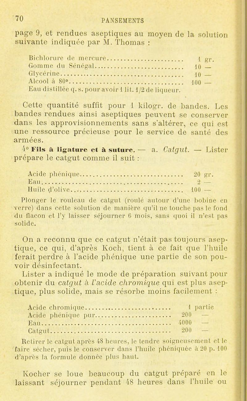 page 9, et rendues aseptiques au moyen de la solution suivante indiquée par M. Thomas : Bichloriirc de merciiro 1 gr. Gomme du Sénégal 10 Glycérine 10 Alcool à 80 100 Eaudistilléeq.s.pouravoii-1 lil. l/2dc li(|iiciir. Cette quantité suffit pour 1 kilogr. de bandes. Les bandes rendues ainsi aseptiques peuvent se conserver dans les approvisionnements sans s'altérer, ce qui est une ressource précieuse pour le service de santé des armées. 4° Fîls à ligature et à suture. — a. Catgut. — Lister prépare le catgut comme il suit : Acide phénique. 20 gr. Eau 2 — Huile ^'olive... 100 — Plonger le rouleau de calgut (roulé aulour d'une bobine en verre) dans cette solution de manière qu'il ne touche pas le fond du flacon et l'y laisser séjourner 6 mois, sans quoi il n'est pas solide. On a reconnu que ce catgut n'était pas toujours asep- tique, ce qui, d'après Koch, tient à ce fait que l'huile ferait perdre à l'acide phénique une partie de son pou- voir désinfectant. Lister a indiqué le mode de préparation suivant pour obtenir du catgut à iacide chromique qui est plus asep- tique, plus solide, mais se résorbe moins facilement : Acide chromique 1 partie Acide phénique pur 200 — Eau 4000 — Catgut 200 — Retirer le catgut après 48 heures, le tendre soigneusement et le faire sécher, puis le conserver dans l'huile phéniquée à 20 p. 100 d'après la formule donnée plus haut. Kocher se loue beaucoup du catgut préparé en le laissant séjourner pendant 18 heures dans l'huile ou