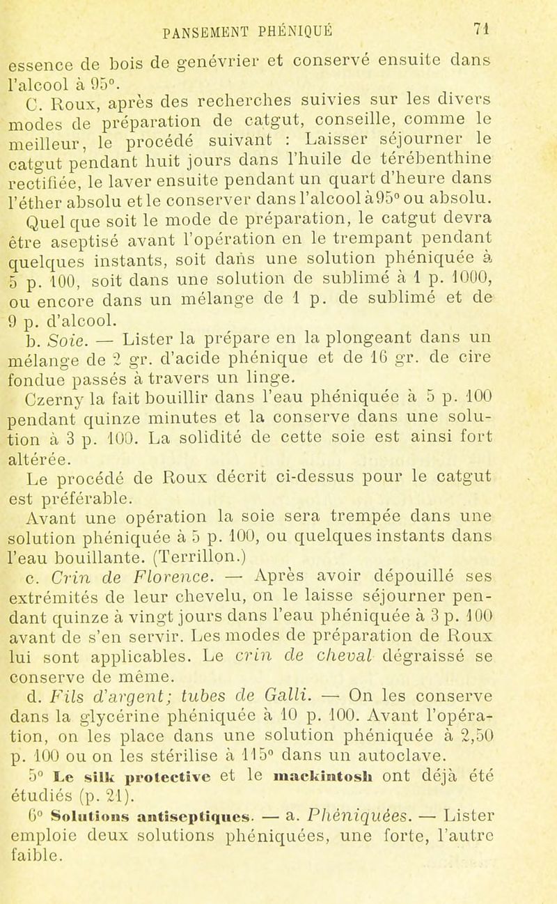essence de bois de genévrier et conservé ensuite dans l'alcool à 95°. C. Roux, après des recherches suivies sur les divers modes de 'préparation de catgut, conseille, comme le meilleur, le procédé suivant : Laisser séjourner le catgut pendant huit jours dans l'huile de térébenthine rectifiée, le laver ensuite pendant un quart d'heure dans l'éther absolu et le conserver dans l'alcool àQS ou absolu. Quel que soit le mode de préparation, le catgut devra être aseptisé avant l'opération en le trempant pendant quelques instants, soit dans une solution phéniquée à 5 p. 100, soit dans une solution de sublimé à 1 p. lOOO, ou encore dans un mélange de 1 p. de sublimé et de 9 p. d'alcool. b. Soie. — Lister la prépare en la plongeant dans un mélange de 2 gr. d'acide phénique et de 16 gr. de cire fondue passés à travers un linge, Czerny la fait bouillir dans l'eau phéniquée à 5 p. 100 pendant quinze minutes et la conserve dans une solu- tion à 3 p. 100. La solidité de cette soie est ainsi fort altérée. Le procédé de Roux décrit ci-dessus pour le catgut est préférable. Avant une opération la soie sera trempée dans une solution phéniquée à 5 p. 100, ou quelques instants dans l'eau bouillante. (Terrillon.) c. Crin de Florence. — Après avoir dépouillé ses extrémités de leur chevelu, on le laisse séjourner pen- dant quinze à vingt jours dans l'eau phéniquée à 3 p. lOO avant de s'en servir. Les modes de préparation de Roux lui sont applicables. Le crin de cheval dégraissé se conserve de même. d. Fils d'argent; tubes de Galli. — On les conserve dans la glycérine phéniquée à 10 p. 100. Avant l'opéra- tion, on les place dans une solution phéniquée à 2,50 p. 100 ou on les stérilise à 115° dans un autoclave. 5 Le silk proicctîve et le mackintosh ont déjà été étudiés (p. 21). G Soliitiou» antiseptiques. — a. Phéniquées. — Lister emploie deux solutions phéniquées, une forte, l'autre faible.