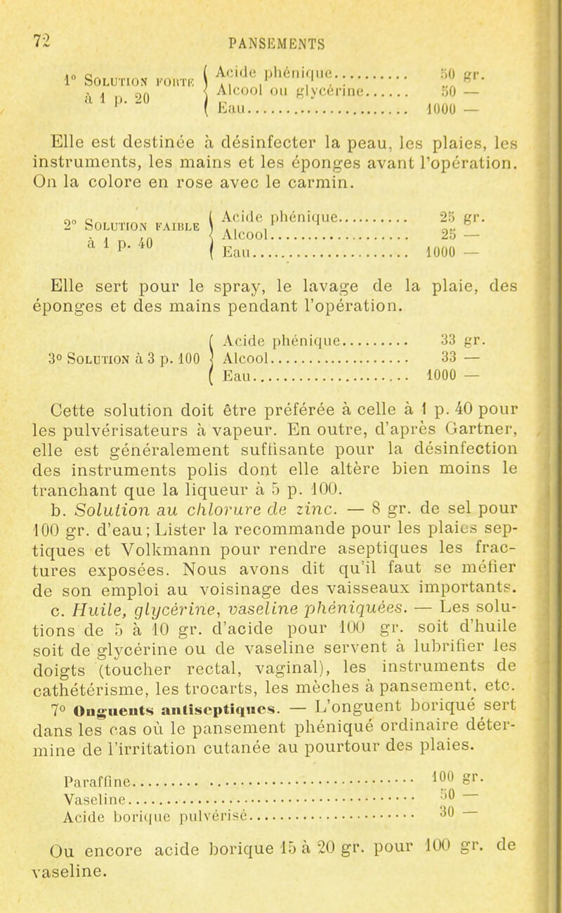 1» Solution vonn: i Acide phénique. 50 gr. .\ 1 ç)A { Alcool 011 glycérine bO — ^ ^ ( Eau 1000 - Elle est destinée à désinfecter la peau, les plaies, les instruments, les mains et les éponges avant l'opération. On la colore en rose avec le carmin. no a l Acido phénique 23 gr. 2° Solution faible i .■ / ne . . ,„ < Alcool 25 — a 1 P- 40 ) „ ,,,,,,, ' ( Lan 1000 — Elle sert pour le spray, le lavage de la plaie, des éponges et des mains pendant l'opération. f Acide phénique 33 gr. 30 Solution à 3 p. 100 ] Alcool 33 — { Eau 1000 — Cette solution doit être préférée à celle à 1 p. 40 pour les pulvérisateurs à vapeur. En outre, d'après Gartner, elle est généralement suffisante pour la désinfection des instruments polis dont elle altère bien moins le tranchant que la liqueur à 5 p. 100. b. Solution au chlorure de zinc. — 8 gr. de sel pour 100 gr. d'eau; Lister la recommande pour les plaies sep- tiques et Volkmann pour rendre aseptiques les frac- tures exposées. Nous avons dit qu'il faut se méfier de son emploi au voisinage des vaisseaux importants. c. Huile, glycérine, vaseline phèniquées. — Les solu- tions de 5 à 10 gr. d'acide pour 100 gr. soit d'huile soit de glycérine ou de vaseline servent à lubrifier les doigts (toucher rectal, vaginal), les instruments de cathétérisme, les trocarts, les mèches à pansement, etc. 7° Ouguents anlîseptiqiies. — L'onguent boriqué sert dans les cas où le pansement phéniqué ordinaire déter- mine de l'irritation cutanée au pourtour des plaies. Paraffine 100 gr. Vaseline Acide bori(|iie pulvérisé '^'^ Ou encore acide borique 15 à 20 gr. pour 100 gr. de vaseline.