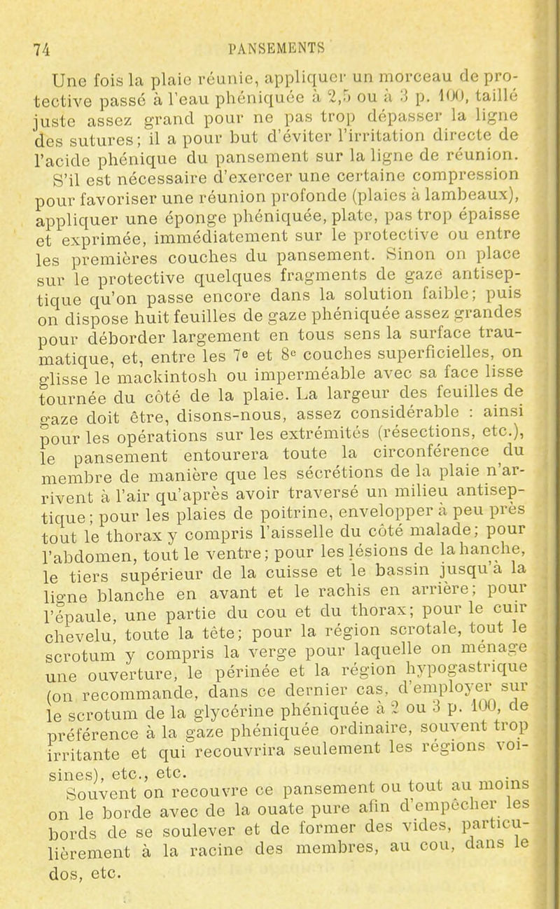Une fois la plaie réunie, appliquer un morceau de pro- tective passé à l'eau phéniquée à 2,5 ou à 3 p. 100, taillé juste assez grand pour ne pas trop dépasser la ligne des sutures; il a pour but d'éviter l'irritation directe de l'acide phénique du pansement sur la ligne de réunion. S'il est nécessaire d'exercer une certaine compression pour favoriser une réunion profonde (plaies à lambeaux), appliquer une éponge phéniquée, plate, pas trop épaisse et exprimée, immédiatement sur le protective ou entre les premières couches du pansement. Sinon on place sur le protective quelques fragments de gaze antisep- tique qu'on passe encore dans la solution faible; puis on dispose huit feuilles de gaze phéniquée assez grandes pour déborder largement en tous sens la surface trau- matique, et, entre les 7e et 8-^ couches superficielles, on glisse le mackintosh ou imperméable avec sa face lisse tournée du côté de la plaie. La largeur des feuilles de o-aze doit être, disons-nous, assez considérable : ainsi pour les opérations sur les extrémités (résections, etc.), le pansement entourera toute la circonférence du membre de manière que les sécrétions de la plaie n'ar- rivent à l'air qu'après avoir traversé un milieu antisep- tique ; pour les plaies de poitrine, envelopper à peu près tout le thorax y compris l'aisselle du côté malade; pour l'abdomen, tout le ventre; pour les lésions de la hanche, le tiers supérieur de la cuisse et le bassin jusqu'à la ligne blanche en avant et le rachis en arrière; pour l'épaule une partie du cou et du thorax; pour le cuir chevelu, toute la tête; pour la région scrotale, tout le scrotum y compris la verge pour laquelle on ménage une ouverture, le périnée et la région hypogastrique (on recommande, dans ce dernier cas, d'employer sur le scrotum de la glycérine phéniquée à 2 ou 3 p. iUO de préférence à la gaze phéniquée ordinaire, souvent trop irritante et qui recouvrira seulement les régions voi- sines), etc., etc. Souvent on recouvre ce pansement ou tout au moins on le borde avec de la ouate pure afin d'empêcher les bords de se soulever et de former des vides, particu- lièrement à la racine des membres, au cou, dans le dos, etc.