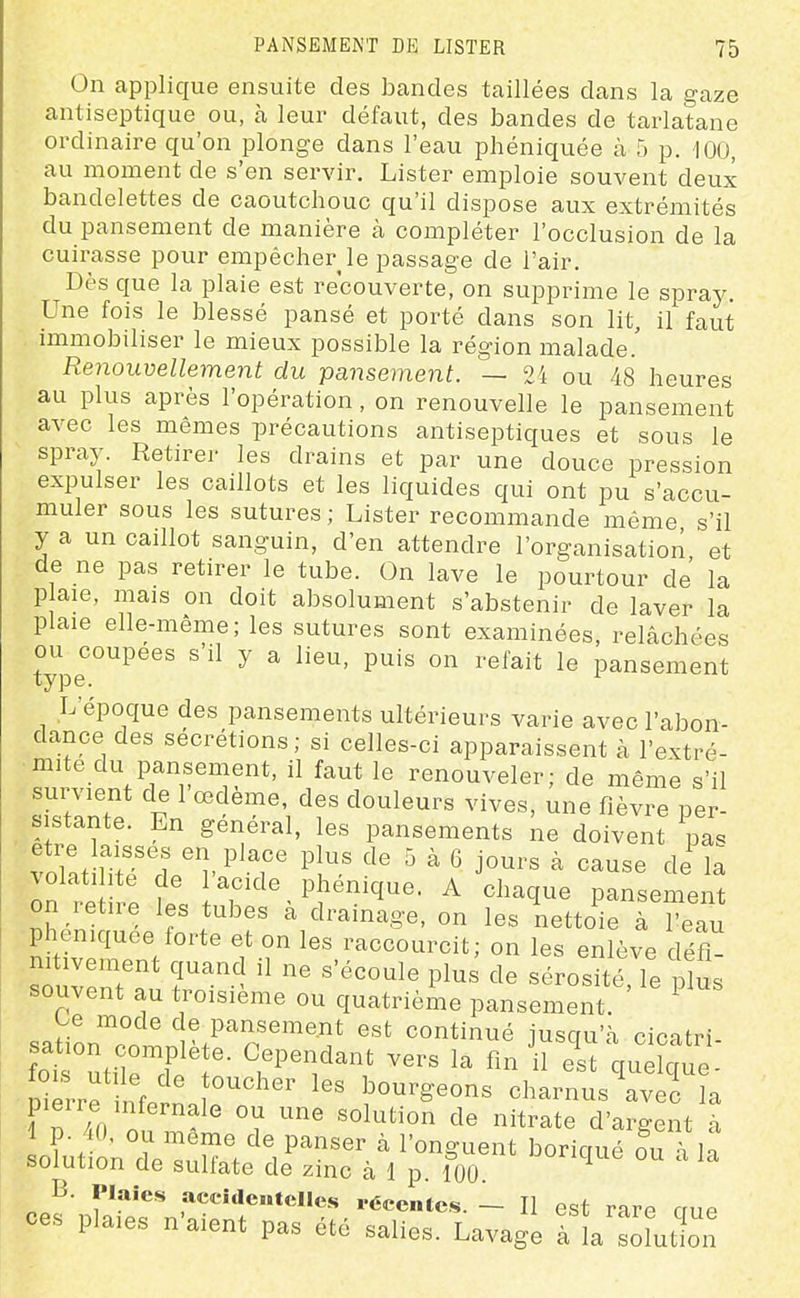 On applique ensuite des bandes taillées dans la gaze antiseptique ou, à leur défaut, des bandes de tarlatane ordinaire qu'on plonge dans l'eau phéniquée à 5 p. 100, au moment de s'en servir. Lister emploie souvent deux bandelettes de caoutchouc qu'il dispose aux extrémités du pansement de manière à compléter l'occlusion de la cuirasse pour empêcher le passage de l'air. Dès que la plaie est recouverte, on supprime le spray. Une fois le blessé pansé et porté dans son lit, il faut immobiliser le mieux possible la région malade.' Renouvellement du pansement. — 24 ou 48 heures au plus après l'opération, on renouvelle le pansement avec les mêmes précautions antiseptiques et sous le spray. Retirer les drains et par une douce pression expulser les caillots et les liquides qui ont pu s'accu- muler sous les sutures ; Lister recommande même s'il y a un caillot sanguin, d'en attendre l'organisation et de ne pas retirer le tube. On lave le pourtour de la p aie, mais on doit absolument s'abstenir de laver la plaie elle-même; les sutures sont examinées, relâchées ou coupées s'il y a lieu, puis on refait le pansement type. L'époque des pansements ultérieurs varie avec l'abon- dance des sécrétions; si celles-ci apparaissent à l'extré- mité du pansement, il faut le renouveler; de même s'il survient de l'œdème, des douleurs vives, une fièvre per- sistante. En général, les pansements ne doivent pas volât iTtT'ri' ^'T ^'Y' '^'^'^^ ^ ^^^«^ d^ 1- \olati ite de 1 acide phénique. A chaque pansement on retire les tubes à drainage, on les nettoVe à l^Tu pheniquee forte et on les raccourcit; on les enlève défi- nitivement quand il ne s'écoule plus de sérosité le plus souvent au troisième ou quatrième pansement ^ ^e mode de pansement est continué iusqu'à cicatri- fot'utiircf ^''^ ''^^ '^ Jst\Z^. ■ Pierre inf/rn bourgeons charnus avec la 1 D To on ^ ' °i d^ ^^^^t^ d'argent à boiuiion ae sullate de zinc à 1 p. 100. B. Plaies accidcHtcIIes récentes. - Il est rare crue ces plaies n'aient pas été salies. Lavage àla'Jlution