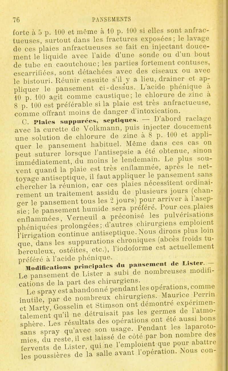 forte à 5 p. 100 et même à 10 p. 100 si elles sont anfrac- tueuses, surtout dans les fractures exposées; le lavage de ces plaies anfractueuses se fait en injectant douce- ment le liquide avec l'aide d'une sonde ou d'un bout de tube en caoutchouc; les parties fortement contuses, escarrifiées, sont détachées avec des ciseaux ou avec le bistouri. Réunir ensuite s'il y a lieu, drainer et ap- pliquer le pansement ci-dessus. L'acide phénique à 10 p. 100 agit comme caustique; le chlorure de zinc à 8 p. 100 est'^préi'ératale si la plaie est très anfractueuse, comme offrant moins de danger d'intoxication. C Plaies suppurées, septiqucs. — D'abord raclage avec la curette de Volkmann, puis injecter doucement une solution de chlorure de zinc à 8 p. 100 et appli- quer le pansement habituel. Même dans ces cas on peut suturer lorsque l'antisepsie a été obtenue, smon immédiatement, du moins le lendemain. Le plus sou- vent quand la plaie est très entlammée, après le net- toyage antiseptique, il faut appliquer le pansement sans chercher la réunion, car ces plaies nécessitent ordinai- rement un traitement assidu de plusieurs jours (chan- ger le pansement tous les 2 jours) pour arriver a 1 asep- sie; le pansement humide sera préfère. Pour ces plaies enflammées, Verneuil a préconisé les pulvérisations phéniquées prolongées ; d'autres chirurgiens emploient f irrigation continue antiseptique. Nous dirons plus loin que, dans les suppurations chroniques (abcès troids tu- berculeux, ostéitVs, etc.), l'iodoforme est actuellement préféré à l'acide phénique. Modifications piiucipales du pansement de L'ster - Le pansement de Lister a subi de nombreuses modifi- cations de la part des chirurgiens. Le spray est abandonné pendant les opérations, comme inutile par de nombreux chirurgiens. Maurice Pernn eui^Zly, Gosselin et Stimson ont démontre expérimen- talement qu'il ne détruisait pas les germes de 1 atmo- sphère Les résultats des opérations ont été aussi bons sans spray qu'avec son usage. Pendant les laparoto- mies Z7este, il est laissé de côté par bon nombre des rtl'nt. dp Lister qui ne l'emploient que pour abattre irpotssi^es t^ la salle avanl l'opération. Nous con-