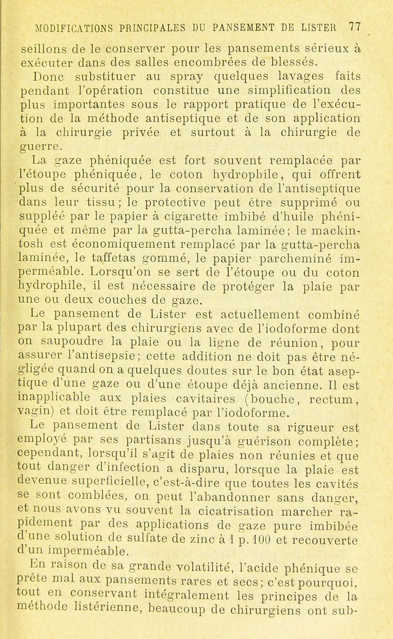 seillons de le conserver pour les pansements sérieux à exécuter clans des salles encombrées de blessés. Donc substituer au spray quelques lavages faits pendant l'opération constitue une simplification des plus importantes sous le rapport pratique de l'exécu- tion de la méthode antiseptique et de son application à la chirurgie privée et surtout à la chirurgie de guerre. La gaze phéniquée est fort souvent remplacée par l'étoupe phéniquée, le coton hydrophile, qui offrent plus de sécurité pour la conservation de l'antiseptique dans leur tissu ; le protective peut être supprimé ou suppléé par le papier à cigarette imbibé d'huile phéni- quée et même par la gutta-percha laminée; le mackin- tosh est économiquement remplacé par la gutta-percha laminée, le taffetas gommé, le papier parcheminé im- perméable. Lorsqu'on se sert de l'étoupe ou du coton hydrophile, il est nécessaire de protéger la plaie par une ou deux couches de gaze. Le pansement de Lister est actuellement combiné par la plupart des chirurgiens avec de l'iodoforme dont on saupoudre la plaie ou la ligne de réunion, pour assurer l'antisepsie; cette addition ne doit pas être né- gligée quand on a quelques doutes sur le bon état asep- tique d'une gaze ou d'une étoupe déjà ancienne. Il est inapplicable aux plaies cavitaires (bouche, rectum, vagin) et doit être remplacé par l'iodoforme. Le pansement de Lister dans toute sa rigueur est employé par ses partisans jusqu'à guérison complète; cependant, lorsqu'il s'agit de plaies non réunies et que tout danger d'infection a disparu, lorsque la plaie est devenue superficielle, c'est-à-dire que toutes les cavités se sont comblées, on peut l'abandonner sans danger, et nous avons vu souvent la cicatrisation marcher ra- pidement par des applications de gaze pure imbibée d'une solution de sulfate de zinc à 1 p. 100 et recouverte d'un imperméable. En raison de sa grande volatilité, l'acide phénique se prête mal aux pansements rares et secs; c'est pourquoi, tout en conservant intégralement les principes de la méthode listérienne, beaucoup de chirurgiens ont sub-