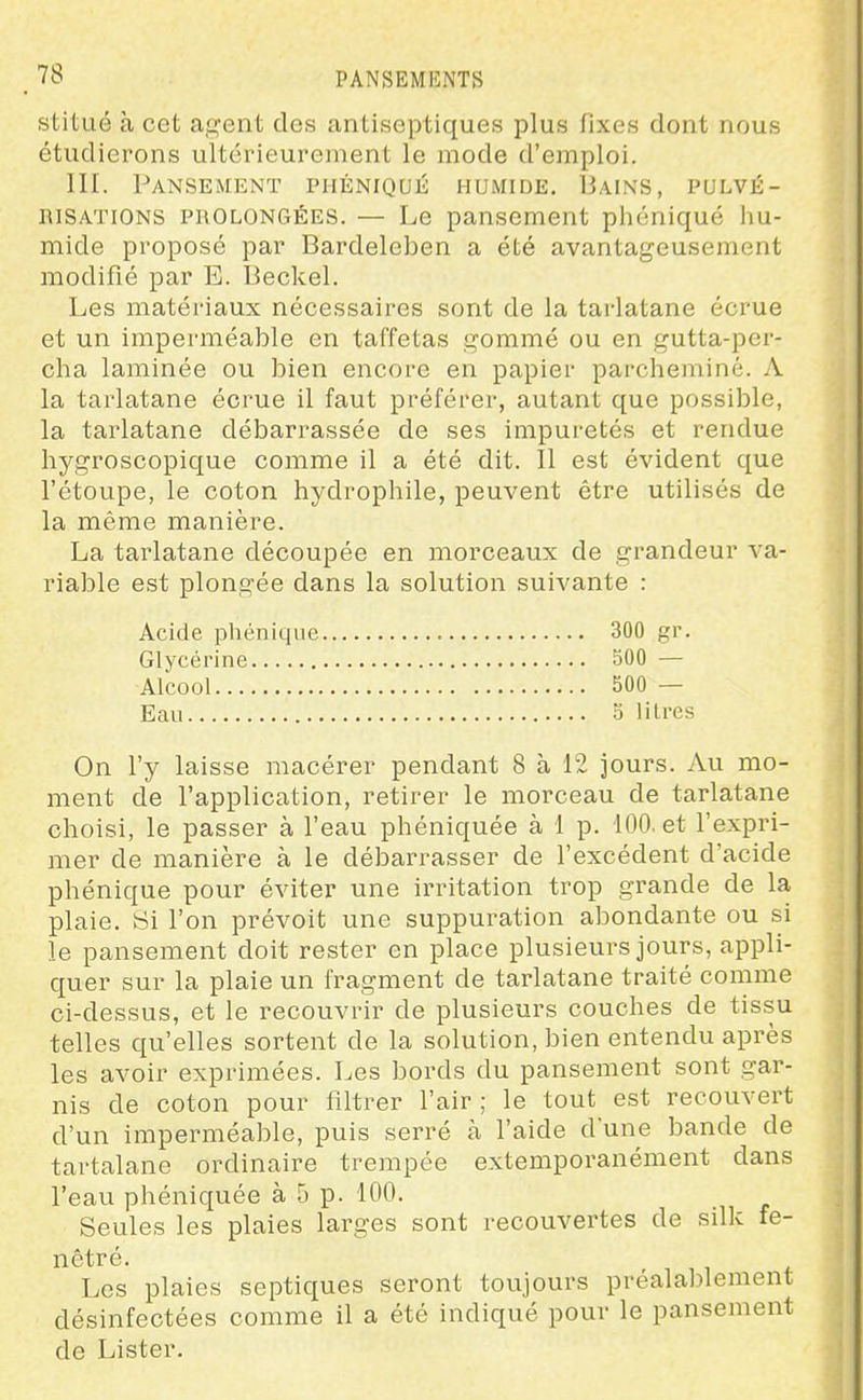 stitué à cet agent des antiseptiques plus fixes dont nous étudierons ultérieurement le mode d'emploi. III. Pansement phéniqué humide. Bains, pulvé- niSATiONS PROLONGÉES. — Le pansement phéniqué hu- mide proposé par Bardeleben a été avantageusement modifié par E. Beckel. Les matéi'iaux nécessaires sont de la tarlatane écrue et un imperméable en taffetas gommé ou en gutta-per- cha laminée ou bien encore en papier parcheminé. A la tarlatane écrue il faut préférer, autant que possible, la tarlatane débarrassée de ses impuretés et rendue hygroscopique comme il a été dit. Il est évident que l'étoupe, le coton hydrophile, peuvent être utilisés de la même manière. La tai'latane découpée en morceaux de grandeur va- riable est plongée dans la solution suivante : Acide phéniqué 300 gr. Glycérine SOO — Alcool 500 — Eau 0 litres On l'y laisse macérer pendant 8 à 12 jours. Au mo- ment de l'application, retirer le morceau de tarlatane choisi, le passer à l'eau phéniquée à 1 p. 100. et l'expri- mer de manière à le débarrasser de l'excédent d'acide phéniqué pour éviter une irritation trop grande de la plaie. Si l'on prévoit une suppuration abondante ou si le pansement doit rester en place plusieurs jours, appli- quer sur la plaie un fragment de tarlatane traité comme ci-dessus, et le recouvrir de plusieurs couches de tissu telles qu'elles sortent de la solution, bien entendu après les avoir exprimées. Les bords du pansement sont gar- nis de coton pour filtrer l'air ; le tout est recouvert d'un imperméable, puis serré à l'aide d'une bande de tartalane ordinaire trempée extemporanément dans l'eau phéniquée à 5 p. 100. Seules les plaies larges sont recouvertes de silk le- Les plaies septiques seront toujours préalablement désinfectées comme il a été indiqué pour le pansement de Lister.