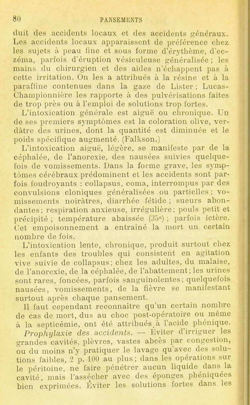 duit des accidents locaux et des accidents f^énéraux. Les accidents locaux apparaissent de préiérence chez les sujets à peau fine et sous forme d'érythème, d'ec- zéma, parfois d'éruption vésiculeuse généi-alisée ; les mains du chirurgien et des aides n'échappent pas à cette irritation. On les a attribués à la résine et à la paraffine contenues dans la gaze de Lister ; Lucas- Championnière les rapporte à des pulvérisations faites de trop près ou à l'emploi de solutions trop fortes. L'intoxication générale est aiguë ou chronique. Un de ses premiers symptômes est la coloration olive, ver- dâtre des urines, dont la quantité est diminuée et le poids spécifique augmenté. (Falkson.) L'intoxication aiguë, légère, se manifeste par de la céphalée, de l'anorexie, des nausées suivies quelque- fois de vomissements. Dans la forme grave, les symp- tômes cérébraux prédominent et les accidents sont par- fois foudroyants : collapsus, coma, interrompus par des convulsions cloniques généralisées ou partielles ; vo- missements noirâtres, diarrhée fétide ; sueurs abon- dantes; respiration anxieuse, irrégulière; pouls petit et précipité ; température abaissée (35) ; parfois ictère. Cet empoisonnement a entraîné la mort un certain nombre de fois. L'intoxication lente, chronique, produit surtout chez les enfants des troubles qui consistent en agitation vive suivie de collapsus; chez les adultes, du malaise, de l'anorexie, de la céphalée, de l'abattement; les urines sont rares, foncées, parfois sanguinolentes; quelquefois nausées, vomissements, de la fièvre se manifestant surtout après chaque pansement. Il faut cependant reconnaître qu'un certain nombre de cas de mort, dus au choc post-opératoire ou même à la septicémie, ont été attribués,à l'acide phénique. Prophylaxie des accidents. — Éviter d'irriguer les grandes cavités, plèvres, vastes abcès par congestion, ou du moins n'y pratiquer le lavage qu'avec des solu- tions faibles, 2 p. 100 au plus ; dans les opérations sur le péritoine, ne faire pénétrer aucun liquide dans la cavité, mais l'assécher avec des éponges phéniquées bien exprimées. Éviter les solutions fortes dans les