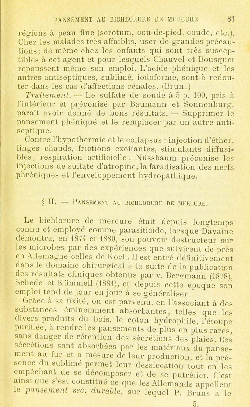 régions à peau fine (scrotum, cou-de-pied, coude, etc.). Chez les malades très affaiblis, user de grandes précau- tions; de môme chez les enfants qui sont très suscep- tibles à cet agent et pour lesquels Chauvel et Bousquet repoussent même son emploi. L'acide phénique et les autres antiseptiques, sublimé, iodoforme, sont à redou- ter dans les cas d'affections rénales. (Brun.) Traitement. — Le sulfate de soude à 5 p. 100, pris à l'intérieur et préconisé par Baumann et Sonnenburg, parait avoir donné de bons résultats. — Supprimer le pansement phéniqué et le remplacer par un autre anti- septique. Contre l'hypothermie et le collapsus : injection d'éther, linges chauds, frictions excitantes, stimulants diffusi- bles, respiration artificielle; Nûssbaum préconise les injections de sulfate d'atropine, la faradisation des nerfs phréniques et l'enveloppement hydropathique. § n. — Pansement au bichlorure de mercure. Le bichlorure de mercure était depuis longtemps connu et employé comme parasiticide, lorsque Davaine démontra, en 1874 et 1880, son pouvoir destructeur sur les microbes par des expériences que suivirent de près en Allemagne celles de Koch. Il est entré définitivement dans le domaine chirurgical à la suite de la publication des résultats cliniques obtenus par v. Bergmann (1878), Bchede et Kùmmell (1881), et depuis cette époque son emploi tend de jour en jour k se généraliser. Grâce à sa fixité, on est parvenu, en l'associant à des substances éminemment absorbantes, telles que les divers produits du bois, le coton hydrophile, l'étoupe purifiée, à rendre les pansements de plus en plus rares, sans danger de rétention des sécrétions des plaies. Ces sécrétions sont absorbées par les matériaux du panse- ment au fur et à mesure de leur production, et la pré- sence du sublimé permet leur dessiccation tout en les empêchant de se décomposer et de se putréfier C'est amsi que s'est constitué ce que les Allemands appellent le pansement sec, durable, sur lequel P. Bruns a le 0.