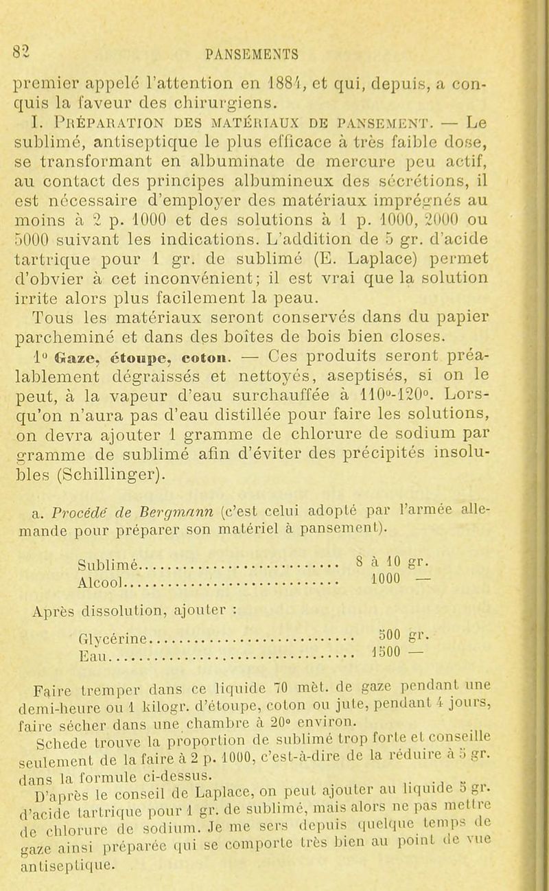 premier appelé l'attention en ISS'i, et qui, depuis, a con- quis la faveur des chirurgiens. I. Préparation des matériaux de pansement. — Le sublimé, antiseptique le plus elïicace à très faible dose, se transformant en albuminate de mercure peu actif, au contact des principes albumineux des sécrétions, il est nécessaire d'employer des matériaux impré.t^nés au moins à 2 p. 1000 et des solutions à 1 p. 1000, 2000 ou 5000 suivant les indications. L'addition de 5 gr. d'acide tartrique pour 1 gr. de sublimé (E. Laplace) peinnet d'obvier à cet inconvénient; il est vrai que la solution irrite alors plus facilement la peau. Tous les matériaux seront conservés dans du papier parcheminé et dans des boîtes de bois bien closes. 1 Gaze, étoupe, coton. — Ces produits seront préa- lablement dégraissés et nettoyés, aseptisés, si on le peut, à la vapeur d'eau surchauffée à 110''-120''. Lors- qu'on n'aura pas d'eau distillée pour faire les solutions, on devra ajouter 1 gramme de chlorure de sodium par gramme de sublimé afin d'éviter des précipités insolu- bles (Schillinger). a. Procédé de Bergmann (c'est celui adopté par l'armée alle- mande pour préparer son matériel à pansement). Sublimé 8 à 10 gr. Alcool 1000 - Après dissolution, ajouter : Glycérine 500 gr. Eau ^aOO - Faire tremper dans ce liquide 70 met. de gaze pondant une demi-heure ou 1 kilogr. d'étoupe, coton ou jute, pendant 4 jours, faire sécher dans une chambre à 20» environ. Schede trouve la proportion de sublimé trop forte et conseille seulement de la faire cà 2 p. 1000, c'est-à-dire de la réduire à 5 gr. dans la formule ci-dessus. D'après le conseil de Laplace, on peut ajouter au liquide 5 gr. d'acide tartrique pour 1 gr. de sublimé, mais alors ne pas mettre de chlorure de sodium. Je me sers depuis quelque temps de gaze ainsi préparée ipii se comporte très bien au point de vue an tiseptique.