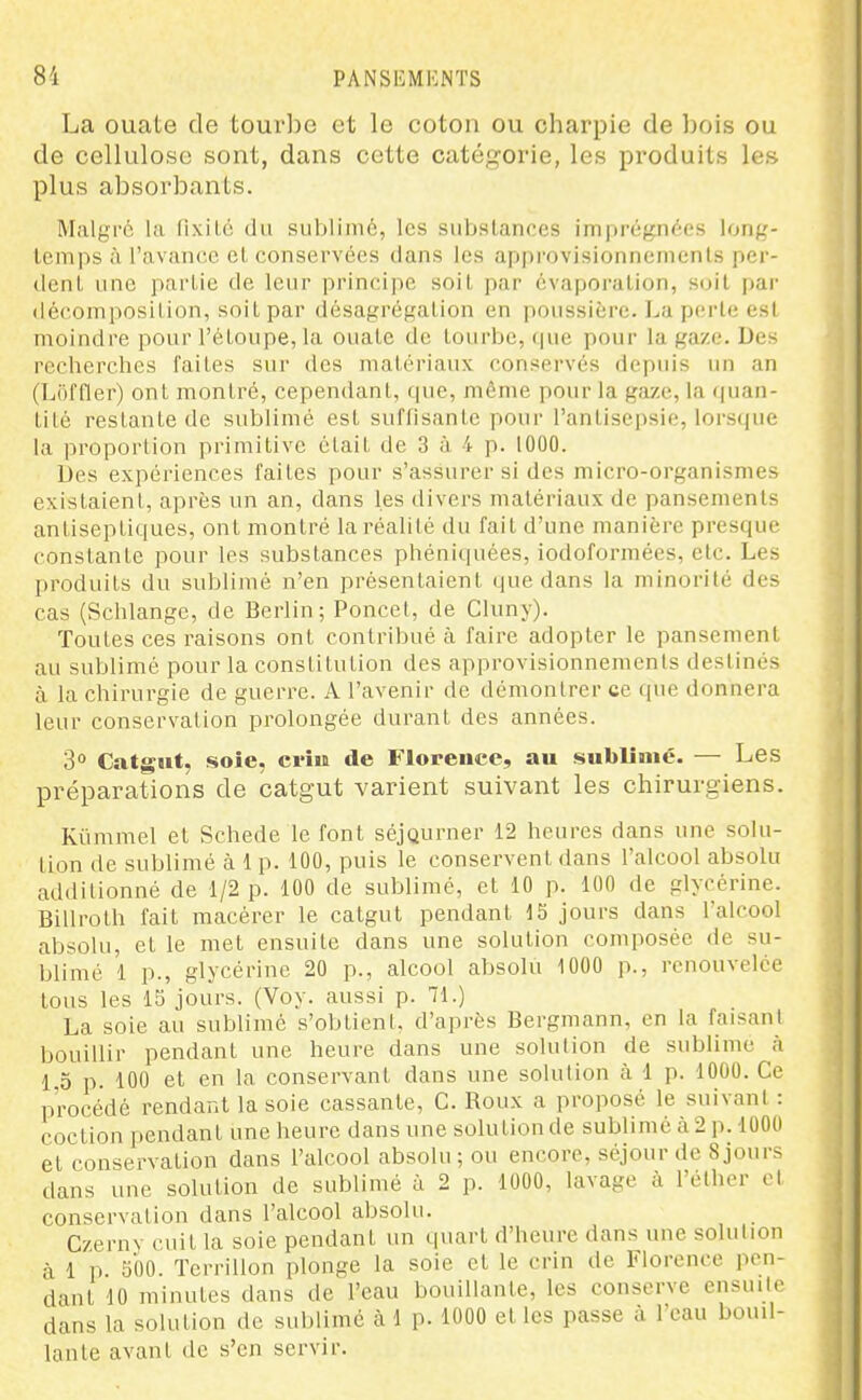 La ouate de tour])o et le coton ou charpie de Ijois ou de cellulose sont, dans cette catégorie, les produits les plus absorbants. Malgré la fixlLc du sublimé, les substances imprégnées long- temps ù l'avance et conservées dans les approvisionnements per- dent une partie de leur principe soit par évaporalion, soit par déc.omposilion, soit par désagrégation en poussière. I^a perte est moindre pour l'étoupe, la ouate de tourbe, que pour la gaze. Des recherches faites sur des matériaux conservés depuis un an (Loffler) ont montré, cependant, fpie, même pour la gaze, la quan- tité restante de sublimé est suflisante pour ranlisejjsie, lors(|ue la proportion primitive était de 3 à 4 p. 1000. Des expériences faites pour s'assurer si des micro-organismes existaient, après un an, dans les divers matériaux de pansements antiseptiques, ont montré la réalité du fait d'une manière presque constante pour les substances phéniquées, iodoformées, etc. Les produits du sublimé n'en présentaient que dans la minorité des cas (Schlangc, de Berlin; Poucet, de Cluny). Toutes ces raisons ont contribué à faire adopter le pansement au sublimé pour la constitution des approvisionnements destinés à la chirurgie de guerre. A l'avenir de démontrer ce que donnera leur conservation prolongée durant des années. 3° Catgut, .soie, ci'iu de Florence, au sublimé. — Les préparations de catgut varient suivant les chirurgiens. Kûmmel et Schede le font séjourner 12 heures dans une solu- tion de sublimé à 1 p. 100, puis le conservent dans l'alcool absolu additionné de 1/2 p. 100 de sublimé, et 10 p. 100 de glycérine. Billroth fait macérer le catgut pendant IS jours dans l'alcool absolu, et le met ensuite dans une solution composée de su- blimé 1 p., glycérine 20 p., alcool absolu 1000 p., renouvelée tous les 15 jours. (Voy. aussi p. 71.) La soie au sublimé s'obtient, d'après Bergmann, en la faisant bouillir pendant une heure dans une solution de sublime à 1,0 p. 100 et en la conservant dans une solution cà 1 p. 1000. Ce procédé rendant la soie cassante, C. Roux a proposé le suivant : coction pendant une heure dans une solution de sublimé à 2 p. 1000 et conservation dans l'alcool absolu; ou encore, séjour de 8jours dans une solution de sublimé à 2 p. 1000, lavage à l'éther et conservation dans l'alcool absolu. Czerny cuit la soie pendant un quart d'heure dans une solution à 1 p. Sbo. Terrillon plonge la soie et le crin de Florence pen- dant 10 minutes dans de l'eau bouillante, les conserve ensuite dans la solution de sublimé à 1 p. 1000 et les passe à l'eau bouil- lante avant de s'en servir.