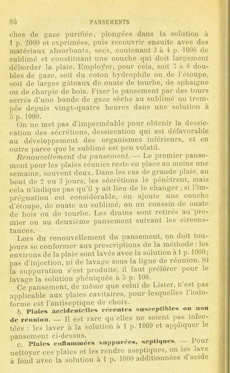 elles de gaze purifiée, plongées dans la solution à 1 p. 2000 et expiimées, puis recouvrir ensuite avec des matériaux absorbants, secs, contenant 3 à 4 p. 1000 de sublimé et constituant une couche qui doit largement déborder la plaie. Employer, pour cela, soit 7 à <S dou- bles de gaze, soit du coton hydrophile ou de l'étoupe, soit de larges gâteaux de ouate de tourbe, de sphaigne ou de charpie de bois. Fixer le pansement par des tours serrés d'une bande de gaze sèche au sublimé ou trem- pée depuis vingt-quatre heures dans une solution à U p. 1000. On ne met pas d'imperméable pour obtenir la dessic- cation des sécrétions, dessiccation qui est défavorable au développement des organismes inférieurs, et en outre parce que le sublimé est peu volatil. Renouvellement du pansement. — Le premier panse- ment pour les plaies réunies reste en place au moins une semaine, souvent deux. Dans les cas de grande plaie, au bout de 2 ou 3 jours, les sécrétions le pénètrent, mais cela n'indique pas qu'il y ait lieu de le changer ; si l'im- prégnation est considérable, on ajoute une couche d'étoupe, de ouate au sublimé, ou un coussin de ouate de bois ou de tourbe. Les drains sont retirés au pre- mier ou au deuxième pansement suivant les circons- tances. Lors du renouvellement du pansement, on doit tou- jours se conformer aux prescriptions de la méthode : les environs de la plaie sont lavés avec la solution à 1 p. 1000; pas d'injection, ni de lavage sous la ligne de réunion. Si la suppuration s'est produite, il faut préférer pour le lavage la solution phéniquée à 5 p. 100. Ce pansement, de même que celui de Lister, n'est pas applicable aux plaies cavitaires, pour lesquelles l'iodo- forme est l'antiseptique de choix. b. Plaies accideutclles iccentes susceptibles ou non de réunion. — Il est rare qu'elles ne soient pas infec- tées : les laver à la solution à 1 p. 1000 et appliquer le pansement ci-dessus. C. Plaies enflammées suppuiées, septiqucs. — 1 our nettoyer ces plaies et les rendre aseptiques, on les lave à fond avec la solution à 1 p. 1000 additionnées d acide