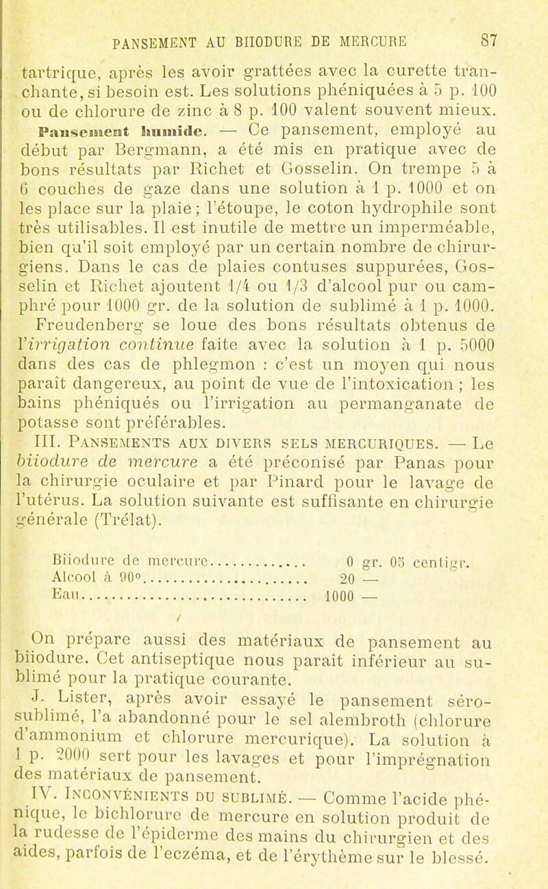 tartrique, après les avoir grattées avec la curette tran- chante, si besoin est. Les solutions phéniquées à 5 p. 100 ou de chlorure de zinc à 8 p. 100 valent souvent mieux. Pansement luimide. — Ce pansement, employé au début par Bergmann, a été mis en pratique avec de bons résultats par Richet et Gosselin. On trempe 5 à 6 couches de gaze dans une solution à 1 p. 1000 et on les place sur la plaie ; l'étoupe, le coton hydrophile sont très utilisables. Il est inutile de mettre un imperméable, bien qu'il soit employé par un certain nombre de chirur- giens. Dans le cas de plaies contuses suppurées, Gos- selin et Richet ajoutent 1/4 ou 1/3 d'alcool pur ou cam- phré pour 1000 gr. de la solution de sublijiié à 1 p. 1000. Freudenberg se loue des bons résultats obtenus de Virrigation continue faite avec la solution à 1 p. .5000 dans des cas de phlegmon : c'est un moyen qui nous paraît dangereux, au point de vue de l'intoxication ; les bains phéniqués ou l'irrigation au permanganate de potasse sont préférables. III. Pansements aux divers sels mercuriques. — Le biiodure de mercure a été préconisé par Panas pour la chirurgie oculaire et par Pinard pour le lavage de l'utérus. La solution suivante est suffisante en chirurgie générale (Trélat). Biiodure de mercure 0 gr. 05 cenligr. Alcool à 90 20 Eau 1000 — On prépare aussi des matériaux de pansement au biiodure. Cet antiseptique nous paraît inférieur au su- blimé pour la pratique courante. .1. Lister, après avoir essayé le pansement séro- sublimé, l'a abandonné pour le sel alembroth (chlorure d'ammonium et chlorure mercurique). La solution à 1 p. 2000 sert pour les lavages et pour l'imprégnation des matériaux de pansement. IV. Inconvénients du sublimé. — Comme l'acide phé- nique, le bichlorure de mercure en solution produit de la rudesse de l'épiderme des mains du chirurgien et des aides, parfois de l'eczéma, et de l'érythème sur le blessé.