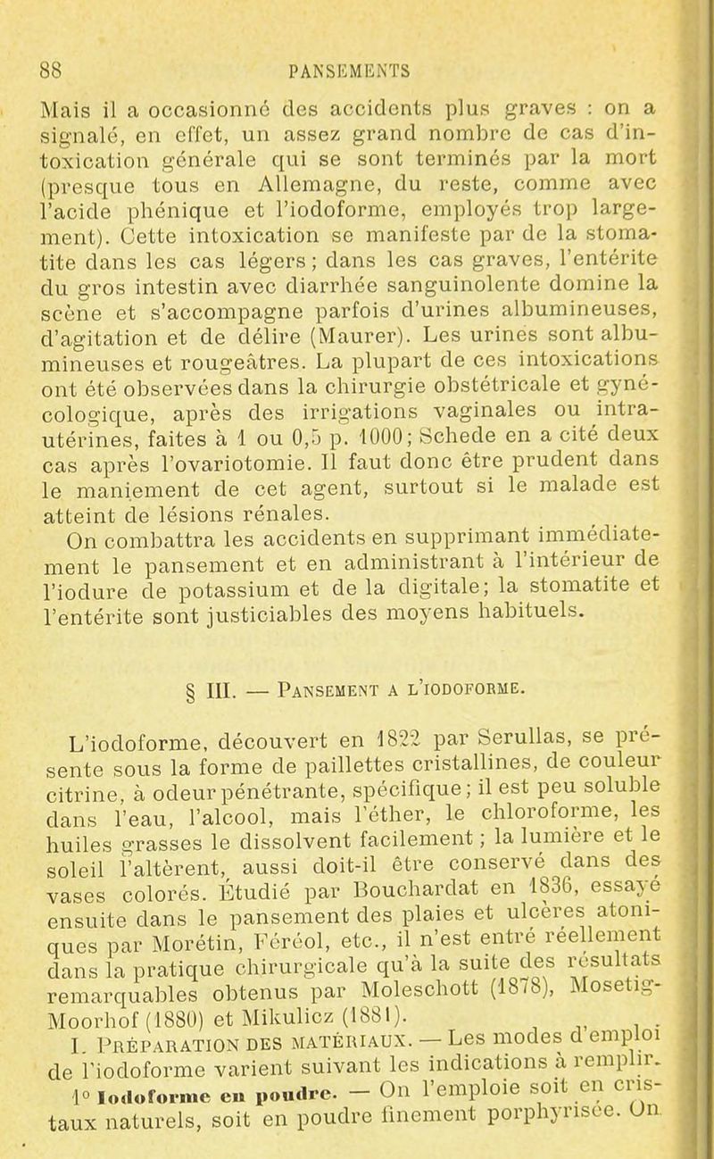 Mais il a occasionné des accidents plus graves : on a signalé, en effet, un assez grand nombre de cas d'in- toxication générale qui se sont terminés par la mort (presque tous en Allemagne, du reste, comme avec l'acide phénique et l'iodoforme, employés trop large- ment). Cette intoxication se manifeste par de la stoma- tite dans les cas légers ; dans les cas graves, l'entérite du gros intestin avec diarrhée sanguinolente domine la scène et s'accompagne parfois d'urines albumineuses, d'agitation et de délire (Maurer). Les urines sont albu- mineuses et rougeâtres. La plupart de ces intoxications ont été observées dans la chirurgie obstétricale et gyné- cologique, après des irrigations vaginales ou intra- utérines, faites à 1 ou 0,5 p. 1000; Schede en a cité deux cas après l'ovariotomie. Il faut donc être prudent dans le maniement de cet agent, surtout si le malade est atteint de lésions rénales. On combattra les accidents en supprimant immédiate- ment le pansement et en administrant à l'intérieur de l'iodure de potassium et de la digitale; la stomatite et l'entérite sont justiciables des moyens habituels. § m. — Pansement a l'iodoforme. L'iodoforme, découvert en 182:2 par Serullas, se pré- sente sous la forme de paillettes cristallines, de couleur citrine, à odeur pénétrante, spécifique ; il est peu soluble dans l'eau, l'alcool, mais lether, le chloroforme, les huiles grasses le dissolvent facilement ; la lumière et le soleil i'altèrent, aussi doit-il être conservé dans des vases colorés. Étudié par Bouchardat en 1836, essaye ensuite dans le pansement des plaies et ulcères atoni- ques par Morétin, Féréol, etc., il n'est entré réellement dans la pratique chirurgicale qu'à la suite des résultats remarquables obtenus par Moleschott (18/8), Mosetig- Moorhof (1880) et Mikulicz (1881). I Préparation des matériaux. — Les modes d emploi de l'iodoforme varient suivant les indications à remphr. 10 lodoforme eu poudre - On l'emploie soit en cris- taux naturels, soit en poudre finement porphyrisee. On
