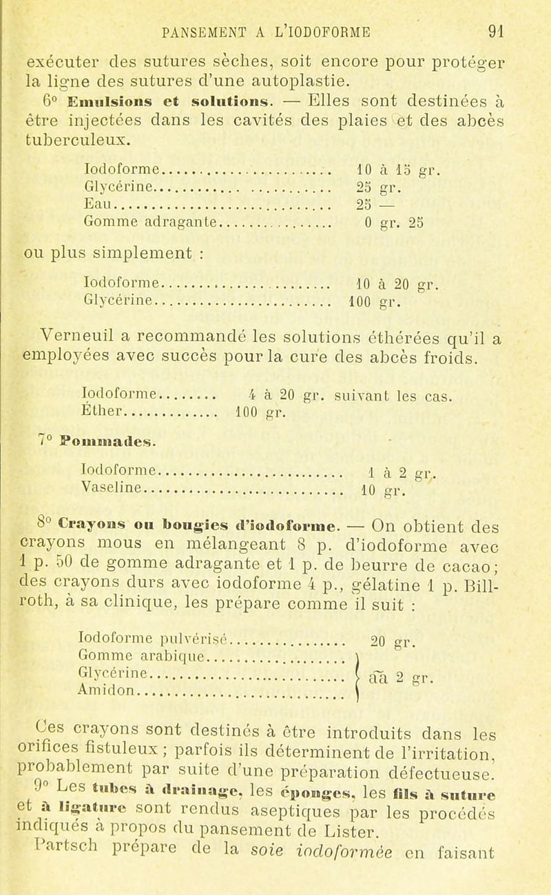 exécuter des sutures sèches, soit encore pour protéger la ligne des sutures d'une autoplastie. 6 Einiilsions et solutions. — Elles sont destinées à être injectées dans les cavités des plaies et des abcès tuberculeux. lodoforme 10 à 13 gr. Glycérine 23 gr. Eau 23 — Gomme adragante 0 gr. 23 ou plus simplement : lodoforme 10 à 20 gr. Glycérine 100 gr, Verneuil a recommandé les solutions éthérées qu'il a employées avec succès pour la cure des abcès froids. lodoforme 4 à 20 gr. suivant les cas. Éther 100 gr. 7° Pominades. lodoforme 1 à 2 Vaseline 10 gr, 8° Crayons ou bougies friodoforme. — On obtient des crayons mous en mélangeant 8 p. d'iodoforme avec 1 p. 50 de gomme adragante et 1 p. de beurre de cacao; des crayons durs avec iodoforme 4 p., gélatine 1 p. Bill- roth, à sa clinique, les prépare comme il suit : lodoforme pulvérisé 20 gr. Gomme arabique ] Glycérine ( 2 gr. Amidon l ° Ces crayons sont destinés à être introduits dans les orifices fistuleux ; parfois ils déterminent de l'irritation, probablement par suite d'une préparation défectueuse! 9 Les tubes à diaiuage, les éponges, les fils à suture et à ligature sont rendus aseptiques par les procédés indiques a propos du pansement de Lister. Partsch prépare de la soie iodoformée en faisant