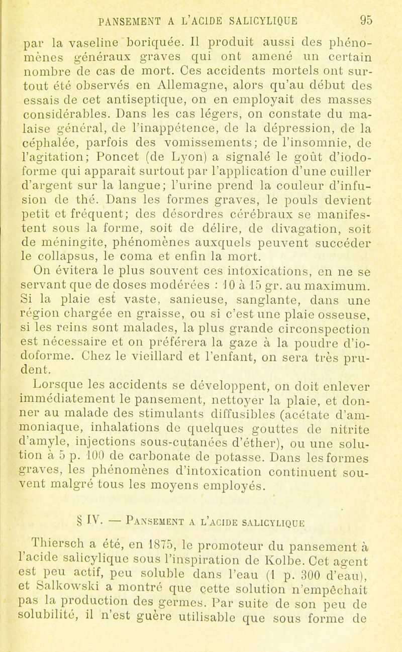 par la vaseline boriquée. Il produit aussi des phéno- mènes généraux graves qui ont amené un certain nombre de cas de mort. Ces accidents mortels ont sur- tout été observés en Allemagne, alors qu'au début des essais de cet antiseptique, on en employait des masses considérables. Dans les cas légers, on constate du ma- laise général, de l'inappétence, de la dépression, de la céphalée, parfois des vomissements; de l'insomnie, de l'agitation; Poncet (de Lyon) a signalé le goût d'iodo- forme qui apparaît surtout par l'application d'une cuiller d'argent sur la langue; l'urine prend la couleur d'infu- sion de thé. Dans les formes graves, le pouls devient petit et fréquent; des désordres cérébraux se manifes- tent sous la forme, soit de délire, de divagation, soit de méningite, phénomènes auxquels peuvent succéder le collapsus, le coma et enfin la mort. On évitera le plus souvent ces intoxications, en ne se servant que de closes modérées : 10 à 15 gr. au maximum. Si la plaie est vaste, sanieuse, sanglante, dans une région chargée en graisse, ou si c'est une plaie osseuse, si les reins sont malades, la plus grande circonspection est nécessaire et on préférera la gaze à la poudre d'io- doforme. Chez le vieillard et l'enfant, on sera très pru- dent. Lorsque les accidents se développent, on doit enlever immédiatement le pansement, nettoyer la plaie, et don- ner au malade des stimulants diffusibles (acétate d'am- moniaque, inhalations de quelques gouttes de nitrite d'amyle, injections sous-cutanées d'éther), ou une solu- tion à 5 p. 100 de carbonate de potasse. Dans les formes graves, les phénomènes d'intoxication continuent sou- vent malgré tous les moyens employés. § IV. — Pansement a l'acide salicyliqoe ^ Thiersch a été, en 1875, le promoteur du pansement h l'acide salicyliquc sous l'inspiration de Kolbe. Cet agent est peu actif, peu soluble dans l'eau (1 p. 300 d'eau), et Balkowski a montré que cette solution n'empêchait pas la production des germes. Par suite de son peu de solubilité, il n'est guère utilisable que sous forme de