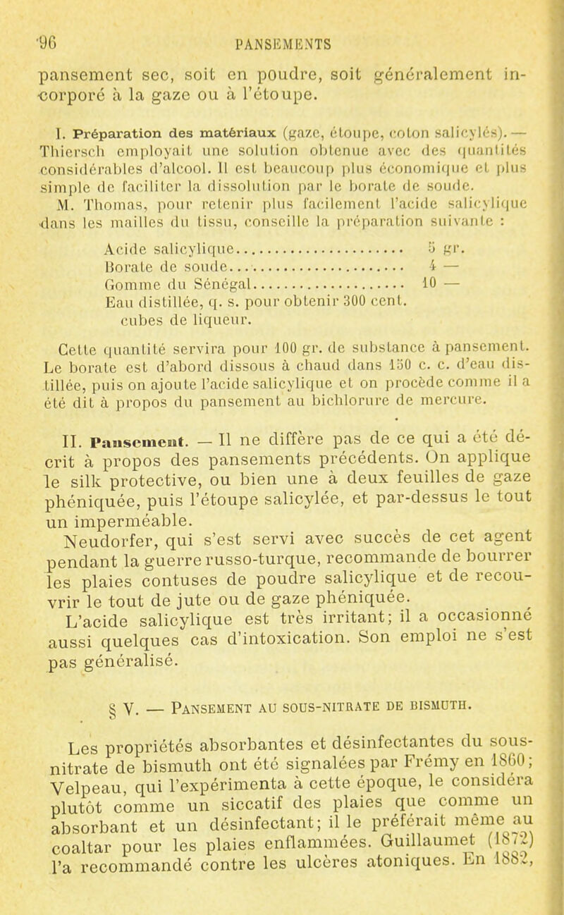 pansement sec, soit en poudre, soit généralement in- ■corpoi'é à la gaze ou à l'étoupe. I. Préparation des matériaux (gaze, étoupe, colon salicylés).— Thiersch employait une solulion obtenue avec des quantités considéraljles d'alcool. Il est beaucoup plus économique et plus simple de faciliter la dissolution par le borate de soude. M. Thomas, pour retenir plus l'acilemcnl l'acide salic,yli<|ue dans les mailles du tissu, conseille la préparation suivante : Acide salicylique U gr. Borate de soude... 4 — Gomme du Sénégal 10 — Eau distillée, q. s. pour obtenir 300 cent, cubes de liqueur. Cette quantité servira pour 100 gr. de substance à pansement. Le borate est d'abord dissous à chaud dans loO c. c. d'eau dis- tillée, puis on ajoute l'acide salicylique et on procède comme il a été dit à propos du pansement au bichlorure de mercure. II. Pausement. — Il ne diffère pas de ce qui a été dé- crit à propos des pansements précédents. On applique le silk protective, ou bien une à deux feuilles de gaze phéniquée, puis l'étoupe salicylée, et par-dessus le tout un imperméable. Neudorfer, qui s'est servi avec succès de cet agent jpendant la guerre russo-turque, recommande de bourrer les plaies contuses de poudre salicylique et de recou- vrir le tout de jute ou de gaze phéniquée. L'acide salicylique est très irritant; il a occasionné aussi quelques cas d'intoxication. Son emploi ne s'est pas généralisé. g V. — Pansement au sous-nitrate de bismdth. Les propriétés absorbantes et désinfectantes du sous- nitrate de bismuth ont été signalées par Frémy en 1860; Velpeau qui l'expérimenta à cette époque, le considéra plutôt comme un siccatif des plaies que comme un absorbant et un désinfectant; il le préférait même au coaltar pour les plaies enflammées. Guillaumet ( b<y l'a recommandé contre les ulcères atoniques. En Ibb:.,
