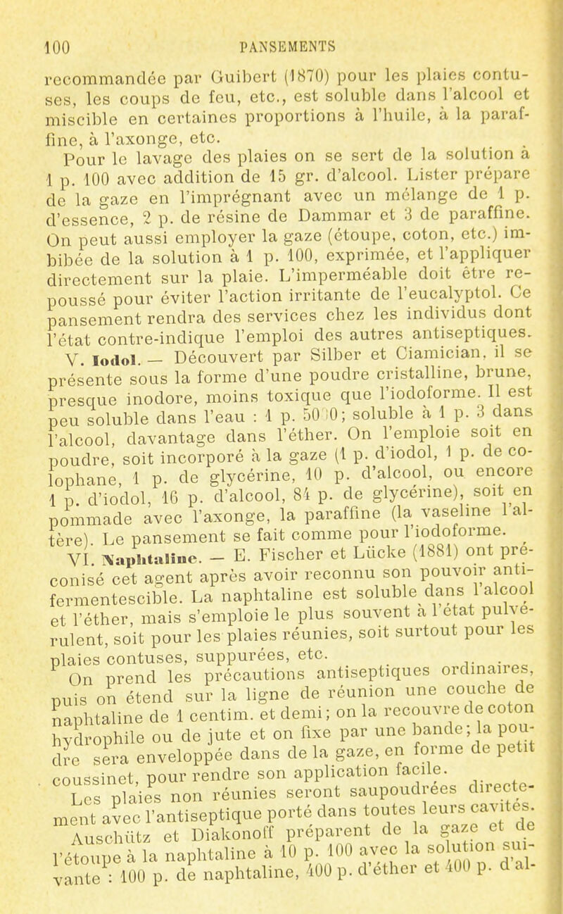 recommandée par Guibert (1870) pour les plaies contu- ses, les coups de feu, etc., est soluble dans l'alcool et miscible en certaines proportions à l'huile, à la paraf- fine, à l'axonge, etc. Pour le lavage des plaies on se sert de la solution a 1 p. 100 avec addition de 15 gr. d'alcool. Lister prépare de la gaze en l'imprégnant avec un mélange de 1 p. d'essence, 2 p. de résine de Dammar et 3 de paraffine. On peut aussi employer la gaze (étoupe, coton, etc.) im- bibée de la solution à 1 p. 100, exprimée, et l'appliquer directement sur la plaie. L'imperméable doit être re- poussé pour éviter l'action irritante de l'eucalyptol. Ce pansement rendra des services chez les individus dont l'état contre-indique l'emploi des autres antiseptiques. V. lodol. — Découvert par Silber et Ciamician. il se présente sous la forme d'une poudre cristalline, brune, presque inodore, moins toxique que l'iodoforme. Il est peu soluble dans l'eau : 1 p. 50 iO; soluble à 1 p. 3 dans l'alcool, davantage dans l'éther. On l'emploie soit en poudre, soit incorporé à la gaze (1 p. d'iodol, 1 p. de co- lophane, 1 p. de glycérine, 10 p. d'alcool, ou encore 1 p. d'iodol, 16 p. d'alcool, 84 p. de glycérine) soit en pommade avec l'axonge, la paraffine (la vaseline 1 al- tère) Le pansement se fait comme pour l'iodoforme. ^ VI î^'aphtalîne. - E. Fischer et Lûcke (1881) ont pré- conisé cet agent après avoir reconnu son pouvoir anti- fermentescible. La naphtaline est soluble dans 1 alcool et l'éther, mais s'emploie le plus souvent a 1 état pulvé- rulent, soit pour les plaies réunies, soit surtout pour les plaies contuses, suppurées, etc. . On prend les précautions antiseptiques ordinaires, nuis on étend sur la ligne de réunion une couche de naphtaline de 1 centim. et demi; on la recouvre de coton hydrophile ou de jute et on fixe par une bande, a pou- dre sera enveloppée dans de la gaze, en forme de petit coussinet, pour rendre son application taciie. ■ Les plaies non réunies seront saupoudrées directe- ment avec l'antiseptique porté dans toutes leurs cavités Auschûtz et Diakonoff préparent de la gaze et de l'étoupe à la naphtaline à 10 p. 100 avec la solu ^on sui- vante : 100 p. de naphtaline, 400 p. d'éther et 400 p. d al-