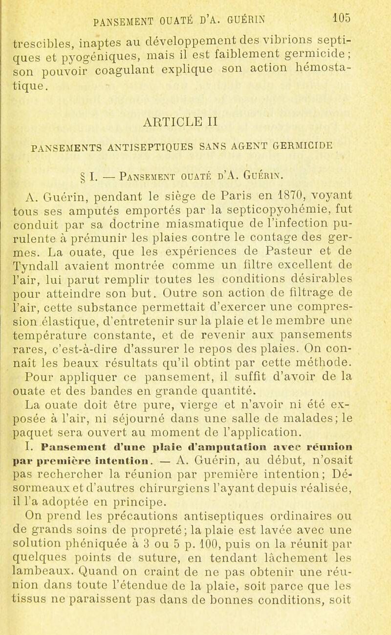 trescibles, inaptes au développement des vibrions septi- ques et pyogéniques, mais il est faiblement germicide ; son pouvoir coagulant explique son action hémosta- tique. ARTICLE II PANSEMENTS ANTISEPTIQUES SANS AGENT GERMICIDE § I. — Pansement ouaté d'A. Guérin. A. Guéi'in, pendant le siège de Paris en 1870, voyant tous ses amputés emportés par la septicopyohéraie, fut conduit par sa doctrine miasmatique de l'infection pu- rulente à prémunir les plaies contre le contage des ger- mes. La ouate, que les expériences de Pasteur et de Tyndall avaient montrée comme un filtre excellent de l'air, lui parut remplir toutes les conditions désirables pour atteindre son but. Outre son action de filtrage de l'air, cette substance permettait d'exercer une compres- sion élastique, d'entretenir sur la plaie et le membre une température constante, et de revenir aux pansements rares, c'est-à-dire d'assurer le repos des plaies. On con- naît les beaux résultats qu'il obtint par cette méthode. Pour appliquer ce pansement, il suffit d'avoir de la ouate et des bandes en grande quantité. La ouate doit être pure, vierge et n'avoir ni été ex- posée à l'air, ni séjourné dans une salle de malades; le paquet sera ouvert au moment de l'application. I. Pauseinent d'une plaie d'amputation avec réunion par premîcpe intention. — A. Guérin, au début, n'osait pas rechercher la réunion par première intention ; Dé- sormeaux et d'autres chirurgiens l'ayant depuis réalisée, il l'a adoptée en principe. On prend les précautions antiseptiques ordinaires ou de grands soins de propreté; la plaie est lavée avec une solution phéniquée à 3 ou 5 p. 100, puis on la réunit par quelques points de suture, en tendant lâchement les lambeaux. Quand on craint de ne pas obtenir une réu- nion dans toute l'étendue de la plaie, soit parce que les tissus ne paraissent pas dans de bonnes conditions, soit