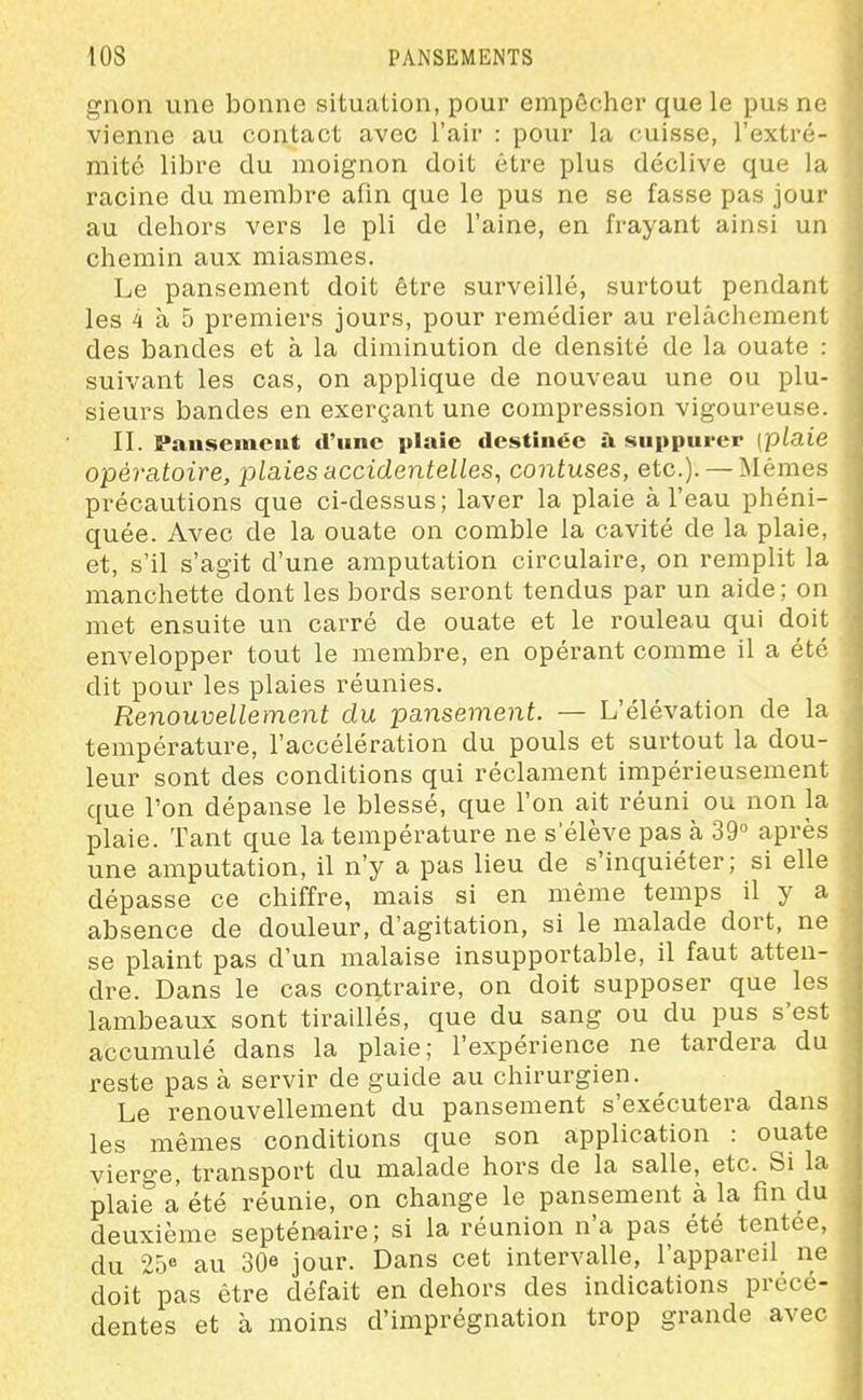 gnon une bonne situation, pour empêcher que le pus ne vienne au contact avec l'air : pour la cuisse, l'extré- mité libre du moignon doit être plus déclive que la racine du membre afin que le pus ne se fasse pas jour au dehors vers le pli de l'aine, en frayant ainsi un chemin aux miasmes. Le pansement doit être surveillé, surtout pendant les 4 à 5 premiers jours, pour remédier au relâchement des bandes et à la diminution de densité de la ouate : suivant les cas, on applique de nouveau une ou plu- sieurs bandes en exerçant une compression vigoureuse. II. Pausemeut d'une plaie destinée à suppurer [plaie opératoire, plaies accidentelles, contuses, etc.). —Mêmes précautions que ci-dessus; laver la plaie à l'eau phéni- quée. Avec de la ouate on comble la cavité de la plaie, et, s'il s'agit d'une amputation circulaire, on remplit la manchette dont les bords seront tendus par un aide; on met ensuite un carré de ouate et le rouleau qui doit envelopper tout le membre, en opérant comme il a été dit pour les plaies réunies. Renouvellement du pansement. — L'élévation de la température, l'accélération du pouls et surtout la dou- leur sont des conditions qui réclament impérieusement que l'on dépanse le blessé, que l'on ait réuni ou non la plaie. Tant que la température ne s'élève pas à 39° après une amputation, il n'y a pas lieu de s'inquiéter; si elle dépasse ce chiffre, mais si en même temps il y a absence de douleur, d'agitation, si le malade dort, ne se plaint pas d'un malaise insupportable, il faut atten- dre. Dans le cas contraire, on doit supposer que les lambeaux sont tiraillés, que du sang ou du pus s'est accumulé dans la plaie; l'expérience ne tardera du reste pas a servir de guide au chirurgien. Le renouvellement du pansement s'exécutera dans les mêmes conditions que son application : ouate vierge, transport du malade hors de la salle, etc. Si la plaie a été réunie, on change le pansement à la fin du deuxième septénmre; si la réunion n'a pas été tentée, du 25« au 30e jour. Dans cet intervalle, l'appared ne doit pas être défait en dehors des indications précé- dentes et à moins d'imprégnation trop grande avec