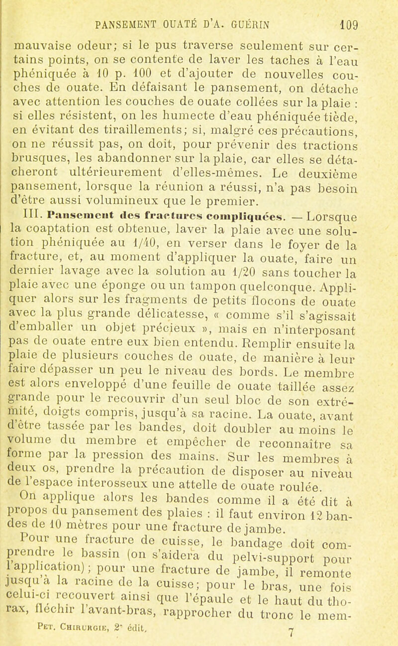 mauvaise odeur; si le pus traverse seulement sur cer- tains points, on se contente de laver les taches à l'eau phéniquée à 10 p. 100 et d'ajouter de nouvelles cou- ches de ouate. En défaisant le pansement, on détache avec attention les couches de ouate collées sur la plaie : si elles résistent, on les humecte d'eau phéniquée tiède, en évitant des tiraillements; si, malgré ces précautions, on ne réussit pas, on doit, pour prévenir des tractions brusques, les abandonner sur la plaie, car elles se déta- cheront ultérieurement d'elles-mêmes. Le deuxième pansement, lorsque la réunion a réussi, n'a pas besoin d'être aussi volumineux que le premier. III. Pansement des fraetiires compliquées. — Lorsque la coaptation est obtenue, laver la plaie avec une solu- tion phéniquée au 1/40, en verser dans le foyer de la fracture, et, au moment d'appliquer la ouate, faire un dernier lavage avec la solution au 1/20 sans toucher la plaie avec une éponge ou un tampon quelconque. Appli- quer alors sur les fragments de petits flocons de ouate avec la plus grande délicatesse, « comme s'il s'agissait d'emballer un objet précieux », mais en n'interposant pas de ouate entre eux bien entendu. Remplir ensuite la plaie de plusieurs couches de ouate, de manière à leur faire dépasser un peu le niveau des bords. Le membre est alors enveloppé d'une feuille de ouate taillée assez grande pour le recouvrir d'un seul bloc de son extré- mité, doigts compris, jusqu'à sa racine. La ouate, avant d'être tassée par les bandes, doit doubler au moins le volume du membre et empêcher de reconnaître sa forme par la pression des mains. Sur les membres à deux os, prendre la précaution de disposer au niveau de l'espace interosseux une attelle de ouate roulée. On applique alors les bandes comme il a été dit à propos du pansement des plaies : il faut environ 12 ban- des de 10 mètres pour une fracture de jambe Pour une fracture de cuisse, le bandage doit com- prendre le bassin (on s'aidera du pelvi-support pour 1 application) ; pour une fracture de jambe, il remonte jusqua la racine de la cuisse; pour le bras, une fois celui-ci recouvert ainsi que l'épaule et le haut du tho- rax, fléchir 1 avant-bras, rapprocher du tronc le mem- Pet. Chirukgie, 2 édit, ly