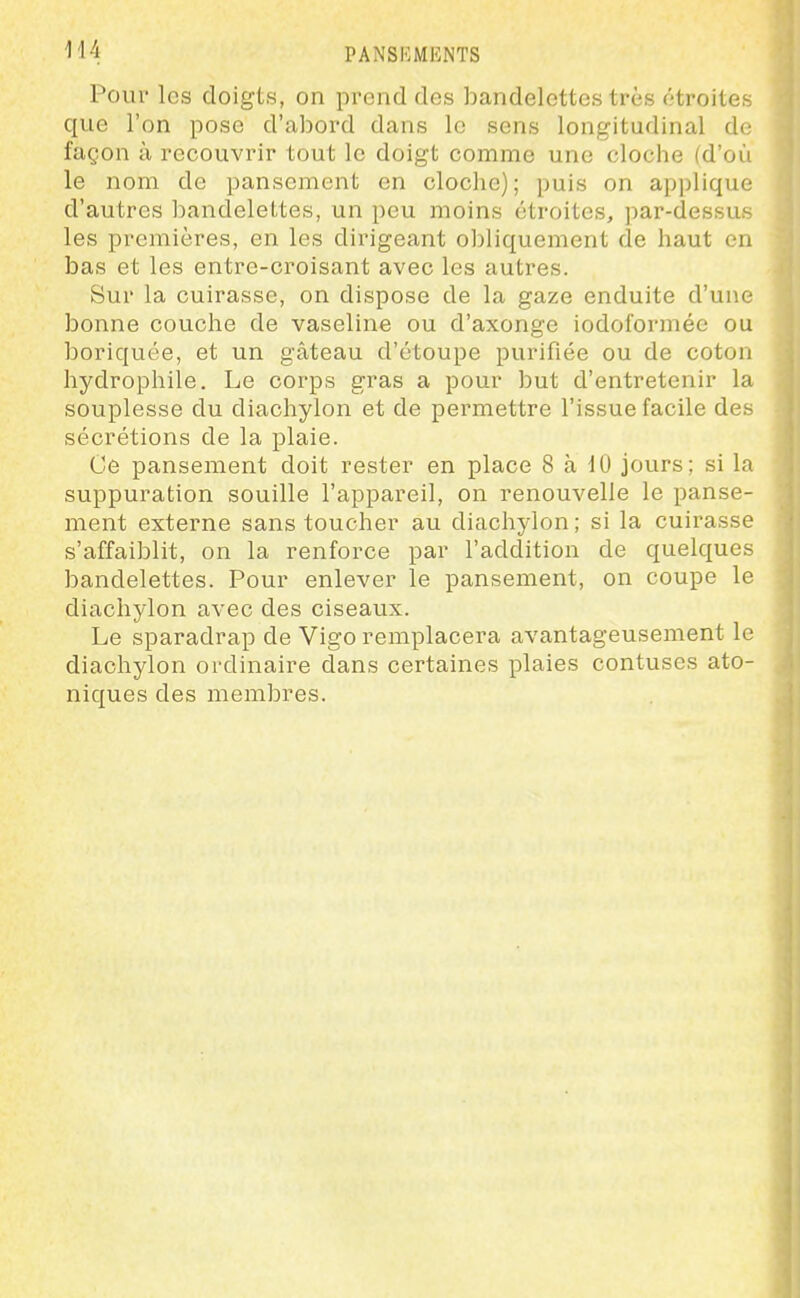 Pour les doigts, on prend des bandelettes très étroites que l'on pose d'abord dans le sens longitudinal de façon à recouvrir tout le doigt comme une cloche (d'où le nom de pansement en cloclie); puis on applique d'autres ])andelettes, un peu moins étroites, par-dessus les premières, en les dirigeant ol)liquement de haut en bas et les entre-croisant avec les autres. Sur la cuirasse, on dispose de la gaze enduite d'une bonne couche de vaseline ou d'axonge iodoformée ou boriquée, et un gâteau d'étoupe purifiée ou de coton hydrophile. Le corps gras a pour but d'entretenir la souplesse du diachylon et de permettre l'issue facile des sécrétions de la plaie. Ce pansement doit rester en place 8 à 10 jours; si la suppuration souille l'appareil, on renouvelle le panse- ment externe sans toucher au diachylon; si la cuirasse s'affaiblit, on la renforce par l'addition de quelques bandelettes. Pour enlever le pansement, on coupe le diachylon avec des ciseaux. Le sparadrap de Vigo remplacera avantageusement le diachylon ordinaire dans certaines plaies contuses ato- niques des membres.