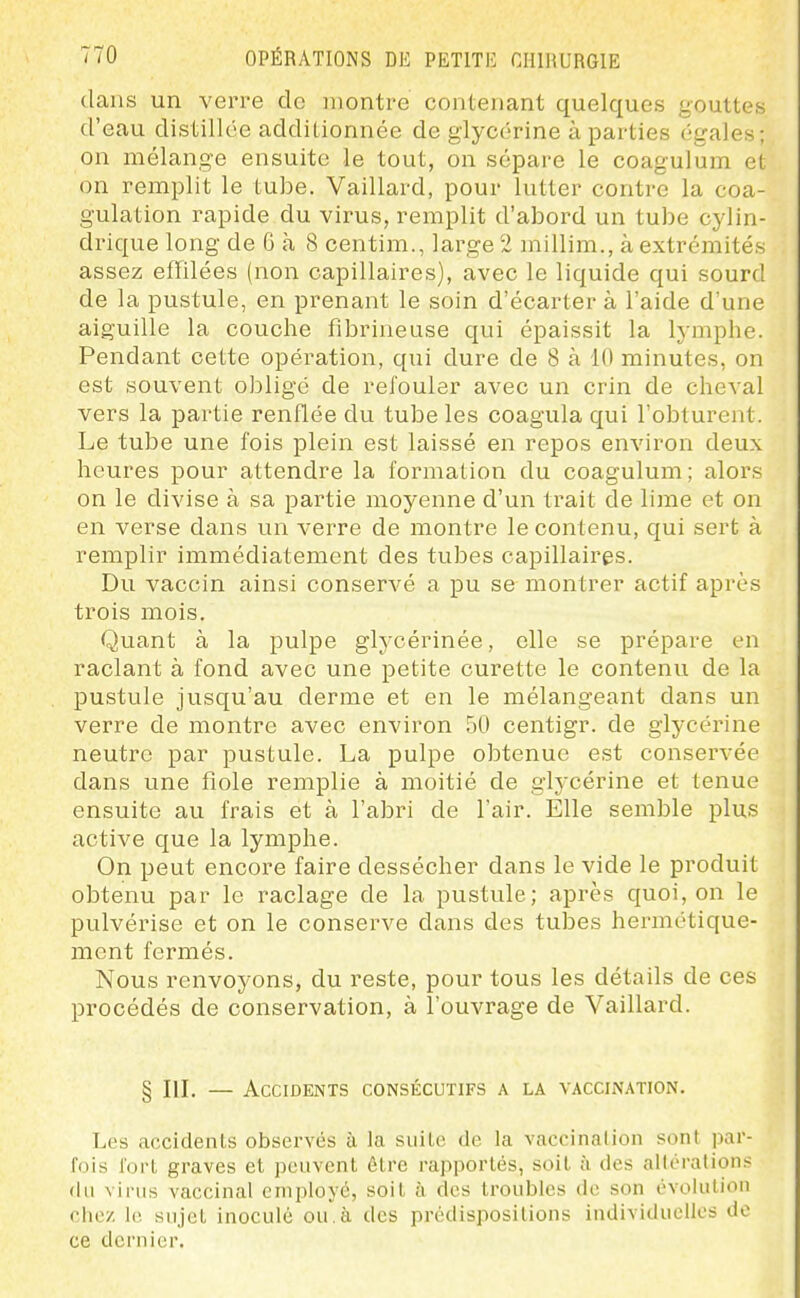 dans un verre de montre contenant quelques gouttes d'eau distillée additionnée de glycérine à parties égales; on mélange ensuite le tout, on sépare le coagulum et on remplit le tube. Vaillard, pour lutter contre la coa- gulation rapide du virus, remplit d'abord un tube cylin- drique long de 6 à 8 centim., large 2 millim., à extrémités assez effilées (non capillaires), avec le liquide qui sourd de la pustule, en prenant le soin d'écarter à l'aide d'une aiguille la couche fibrineuse qui épaissit la lymphe. Pendant cette opération, qui dure de 8 à 10 minutes, on est souvent obligé de refouler avec un crin de cheval vers la partie renflée du tube les coagula qui l'obturent. Le tube une fois plein est laissé en repos environ deux heures pour attendre la formation du coagulum; alors on le divise à sa partie moyenne d'un trait de lime et on en verse dans un verre de montre le contenu, qui sert à remplir immédiatement des tubes capillaires. Du vaccin ainsi conserAœ a pu se montrer actif après trois mois. Quant à la pulpe glycérinée, elle se prépare en raclant à fond avec une petite curette le contenu de la pustule jusqu'au derme et en le mélangeant dans un verre de montre avec environ 50 centigr. de glycérine neutre par pustule. La pulpe obtenue est conservée dans une fiole remplie à moitié de glj-cérine et tenue ensuite au frais et à l'abri de l'air. Elle semble plus active que la lymphe. On peut encore faire dessécher dans le vide le produit obtenu par le raclage de la pustule; après quoi, on le pulvérise et on le conserve dans des tubes hermétique- ment fermés. Nous renvoyons, du reste, pour tous les détails de ces procédés de conservation, à l'ouvrage de Vaillard. § IlL — Accidents consécutifs a la vaccination. Les accidents observés à la suite <le la vaccination sont par- fois fort graves et peuvent être rapportés, soit à des altérations du virus vaccinal employé, soit à des troubles de son évolution chez le sujet inoculé ou,à des prédispositions individuelles de ce dernier.