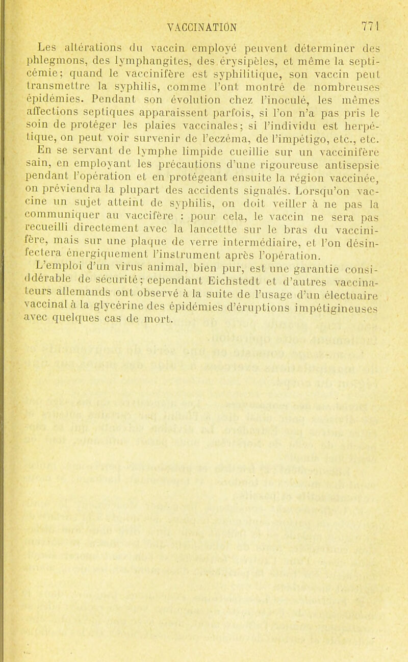 Les alLéralions du vaccin employé peuvent déterminer des phlegmons, des lympliangites, des érysipèles, et même la sepLi- cémie; quand le vaccinifère est syphilitique, son vaccin peut transmettre la syphilis, comme l'ont montré de nombreuses épidémies. Pendant son évolution chez l'inoculé, les mêmes affections septiques apparaissent parfois, si l'on n'a pas pris le soin de protéger les plaies vaccinales; si l'individu est herpé- tique, on peut voir survenir de l'eczéma, de l'impétigo, etc., etc. En se servant de lymphe limpide cueillie sur un vaccinifère sain, en employant les précautions d'une rigoureuse antisepsie pendant l'opération et en protégeant ensuite la région vaccinée, on préviendra la plupart des accidents signalés. Lorsqu'on vac- cine un sujet atteint de syphilis, on doit veiller à ne pas la communiquer au vaccifère : pour cela, le vaccin ne sera pas recueilli directement avec la lancettte sur le bras du vaccini- fère, mais sur une plaque de verre intermédiaire, et l'on désin- fect^era énergiquement l'instrument après l'opération. L'emploi d'un virus animal, bien pur, est une garantie consi- ddérable de sécurité; cependant Eichstedt et d'autres vaccina- teurs allemands ont observé à la suite de l'usage d'un électuaire vaccinal à la glycérine des épidémies d'éruptions impéligineuscs avec quelques cas de mort.