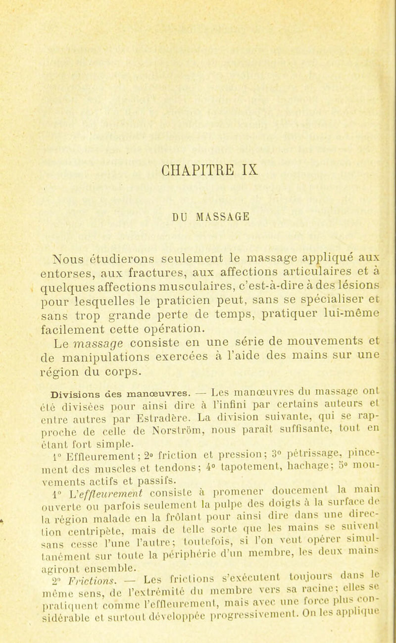 CHAPITRE IX DU MASSAGE Nous étudierons seulement le massage appliqué aux entorses, aux fractures, aux affections articulaires et à quelques affections musculaires, c'est-à-dire à des lésions pour lesquelles le praticien peut, sans se spécialiser et sans trop grande perte de temps, pratiquer lui-même facilement cette opération. Le massage consiste en une série de mouvements et de manipulations exercées à l'aide des mains sur une région du corps. Divisions des manœuvres. — Les manœuvres du massage onl clé divisées pour ainsi dire à l'infini par certains auteurs el entre autres par Eslradère. La division suivante, qui se rap- proche de celle de Norslrôm, nous paraît suffisante, tout en étant fort simple. 1° Effleurement ; 2° friction et pression; 3» pétrissage, pince- ment des muscles et tendons; 4° tapotement, hachagc: o« mou- vements actifs et passifs. 1° L'effleurement consiste à promener doucement la main ouverte ou parfois seulement la pulpe des doigts à la surface de la région malade en la frôlant pour ainsi dire dans une direc- tion centripète, mais de telle sorte rpie les mains se snivenl sans cesse l'une l'autre; toutefois, si l'on veut opérer simul- tanément sur toute la périphérie d'un mcMulire, les deux main> agiront ensemble. ■ . i.. Frictions. — Les frictions s'exécutent toujours dan> K même sens, de l'extrémité du membre vers sa racine ; elles se pratiquent comme l'cffleuremenl, mais avec une force plus con- sidérable et surtout développée progressivement. On les applupu