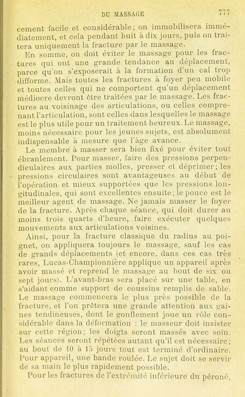 cernent facile et considérable; on immobilisera immé- diatement, et cela pendant huit à dix jours, puis on trai- tera uniquement la fracture par le massage. En somme, on doit éviter le massage pour les frac- tures qui ont une grande tendance au déplacement, parce qu'on s'exposerait à la formation d'un cal trop difforme. Mais toutes les fractures à foyer peu mobile et toutes celles qui ne comportent qu'un déplacement médiocre devront être traitées par le massage. Les frac- tures au voisinage des articulations, ou celles compre- nant l'articulation, sont celles dans lesquelles le massage est le plus utile pour un traitement heureux. Le massage, moins nécessaire pour les jeunes sujets, est absolument indispensable à mesure que l'âge avance. Le membre à masser sera bien fixé pour éviter tout ébranlement. Pour masser, faire des pressions perpen- diculaires aux parties molles, presser et déprimer; les pressions circulaires sont avantageuses au début de l'opération et mieux supportées que les pressions lon- gitudinales, qui sont excellentes ensuite;le pouce est le meilleur agent de massage. Ne jamais masser le foyei- de la fracture. Après chaque séance, qui doit durer au moins trois quarts d'heure, faire exécuter quelques mouvements aux articulations voisines. Ainsi, pour la fracture classique du radius au poi- gnet, on appliquera toujours le massage, sauf les cas de grands déplacements (et encore, dans ces cas très rares, Lucas-Championnière applique un appareil après avoir massé et reprend le massage au bout de six ou sept jours). L'avant-bras sera placé svir une table, en s'aidant comme support de coussins remplis de sable. Le massage commencera le plus près possible de la fracture, et l'on prêtera une grande attention aux gai- nes tendineuses, dont le gonflement joue un rôle con- sidérable dans la déformation : le masseur doit insister sur cette région; les doigts seront massés avec soin. Les séances seront répétées autant qu'il est nécessaire; au bout de 10 à L) jours tout est terminé d'ordinaire. Pour appareil, une bande roulée. Le sujet doit se servir de sa main le plus rapidement possible. Pour les fractures de l'extrémité inférieure du péroné.