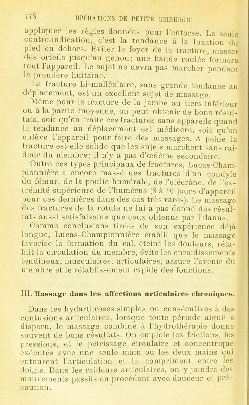 appliquer les règles données pour l'entorse. La seule contre-indication, ^ c'est la tendance à la luxation du pied en dehors. Eviter le foyer de la fracture, masser des orteils jusqu'au genou; une bande roulée formera tout l'appareil. Le sujet ne devra pas marcher pendant la première huitaine. La fracture bi-malléolaire, sans grande tendance au déplacement, est un excellent sujet de massage. Même pour la fracture de la jambe au tiers inférieur ou à la partie moyenne, on peut obtenir de bons résul- tats, soit qu'on traite ces fractures sans appareils quand la tendance au déplacement est médiocre, soit qu'on enlève l'appareil pour faire des massages. A peine la fracture est-elle solide que les sujets marchent sans rai- deur du membre; il n'y a pas d'œdème secondaire. Outre ces types principaux de fractures, Lucas-Cham- pionnière a encore massé des fractures d'un condyle du fémur, de la poulie humérale, de l'olécrâne, de l'ex- trémité supérieure de l'humérus (8 à 10 jours d'appareil pour ces dernières dans des cas très rares). Le massage des fractures de la rotule ne lui a pas donné des résul- tats aussi satisfaisants que ceux obtenus par Tilanus. Comme conclusions tirées de son expérience déjà longue, Lucas-Championnière établit que le massage favorise la formation du cal, éteint les douleurs, réta- blit la circulation du membre, évite les enraidissements tendineux, musculaires, ai'ticulaires, assure l'avenir du membre et le rétablissement rapide des fonctions. IIL Hlassa^e daus les afTcctious articulaires chroniques. Dans les hydarthroses simples ou consécutives à des contusions articulaires, lorsque toute période aiguë a disparu, le massage combiné à l'hydrothérapie donne souvent de bons résultats. On emploie les frictions, les pressions, et le pétrissage circulaire et concentrique exécutés avec une seule main ou les deux mains qui entourent l'articulation et la compriment entre les doigts. Dans les raideurs articulaires, on y joindra des mouvements passifs en procédant avec douceur et pré- caution.