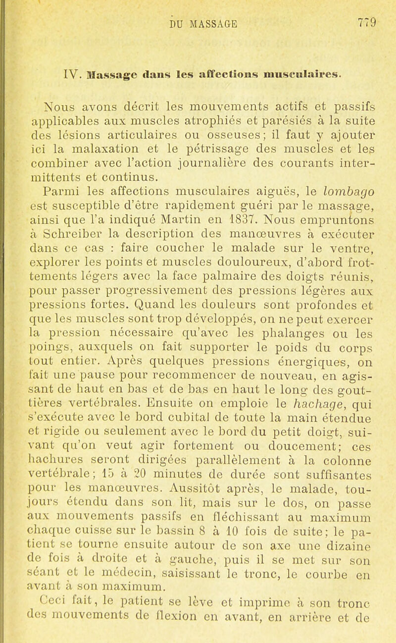 IV. Massage dans les affections musculaires. Nous avons décrit les mouvements actifs et passifs applicables aux muscles atrophiés et parésiés à la suite des lésions articulaires ou osseuses; il faut y ajouter ici la malaxation et le pétrissage des muscles et les combiner avec l'action journalière des courants inter- mittents et continus. Parmi les affections musculaires aiguës, le lombago est susceptible d'être rapidement guéri par le massage, ainsi que l'a indiqué Martin en 1837. Nous empruntons à Schreiber la description des manoeuvres à exécuter dans ce cas : faire coucher le malade sur le ventre, explorer les points et muscles douloureux, d'abord frot- tements légers avec la face palmaire des doigts révmis, pour passer progressivement des pressions légères aux pressions fortes. Quand les douleurs sont profondes et que les muscles sont trop développés, on ne peut exercer la pression nécessaire qu'avec les phalanges ou les poings, auxquels on fait supporter le poids du corps tout entier. Après quelques pressions énergiques, on fait une pause pour recommencer de nouveau, en agis- sant de haut en bas et de bas en haut le long des gout- tières vertébrales. Ensuite on emploie le hachage, qui s'exécute avec le bord cubital de toute la inain étendue et rigide ou seulement avec le bord du petit doigt, sui- vant qu'on veut agir fortement ou doucement; ces hachures seront dirigées parallèlement à la colonne vertébrale; 15 à 20 minutes de durée sont suffisantes pour les manœuvres. Aussitôt après, le malade, tou- jours étendu dans son lit, mais sur le dos, on passe aux mouvements passifs en fléchissant au maximum chaque cuisse sur le bassin 8 à 10 l'ois de suite ; le pa- tient se tourne ensuite autour de son axe une dizaine de fois à droite et à gauche, puis il se met sur son séant et le médecin, saisissant le tronc, le courbe en avant à son maximum. Ceci fait, le patient se lève et imprime à son tronc des mouvements de llexion en avant, en arrière et de