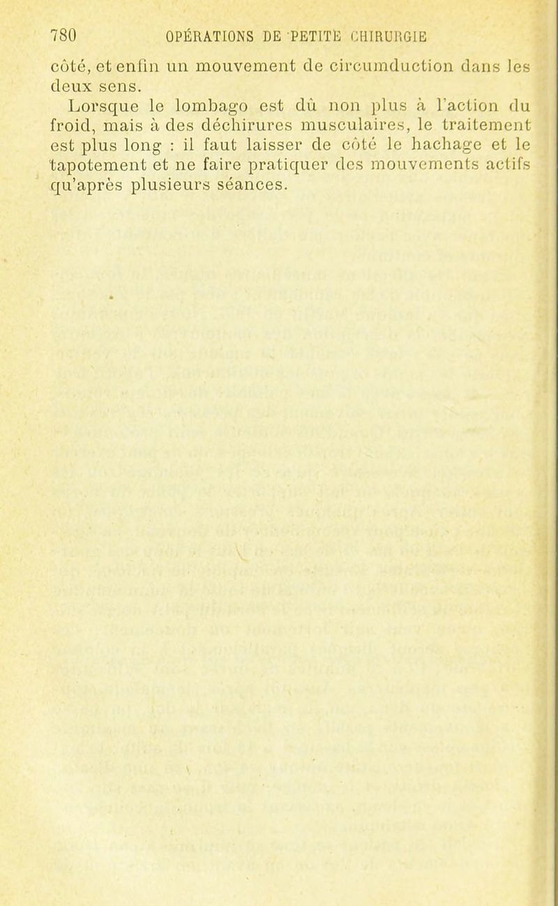 côté, et enfin un mouvement de circumduction dans les deux sens. Lorsque le lombago est dû non plus à l'action du froid, mais à des déchirures musculaires, le traitement est plus long : il faut laisser de côté le hachage et le tapotement et ne faire pratiquer des mouvements actifs qu'après plusieurs séances.
