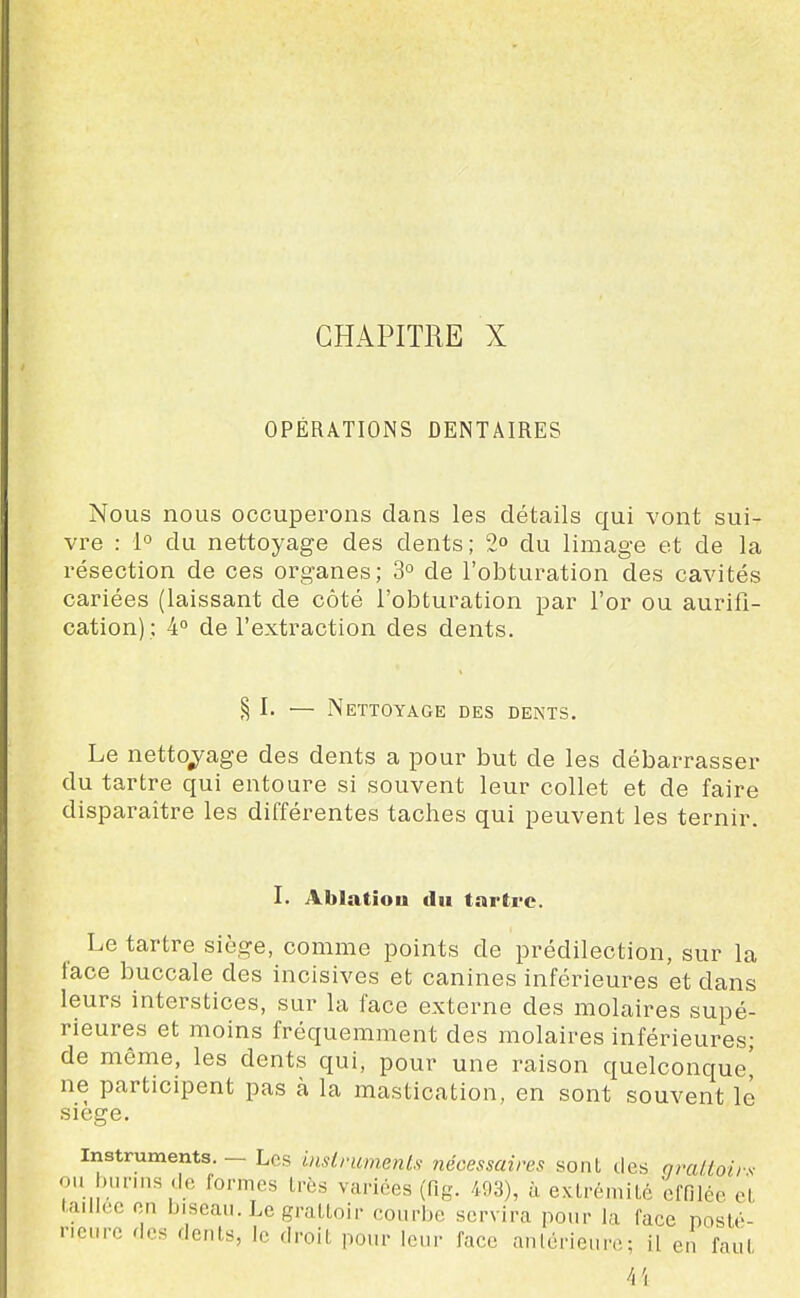 CHAPITRE X OPÉRATIONS DENTAIRES Nous nous occuperons dans les détails qui vont sui- vre : 1° du nettoyage des dents; 2» du limage et de la résection de ces organes; 3° de l'obturation des cavités cariées (laissant de côté l'obturation par l'or ou aurifi- cation); 4° de l'extraction des dents. § I. ■— Nettoyage des dents. Le netto;^age des dents a pour but de les débarrasser du tartre qui entoure si souvent leur collet et de faire disparaître les différentes taches qui peuvent les ternir. I. Ablatiou du tarti'c. Le tartre siège, comme points de prédilection, sur la face buccale des incisives et canines inférieures et dans leurs interstices, sur la face externe des molaires supé- rieures et moins fréquemment des molaires inférieures; de même, les dents qui, pour une raison quelconque' ne participent pas à la mastication, en sont souvent le siège. Instruments. — Les inslrumeiiLs nécessaires sont des arcUtoii-s ou l.unns de formes très variées (fig. 493), à extrémité effilée et taillée on biseau. Le grattoir courbe servira pour la face posté- rieure des dents, le droit pour leur face anlérieuiv,; il en fau(
