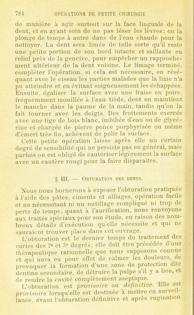 de manière à agir surtout sur la face linguale de la dent, et en ayant soin de ne pas léser les lèvres; on la plonge de temps à autre dans de l'eau chaude pour la nettoyer. La dent sera limée de telle sorte qu'il reste une petite portion de son bord intacte et saillante en relief près de la gencive, pour empêcher un rapproche- ment ultérieur de la dent voisine. Le limage terminé, compléter l'opération, si cela est nécessaire, en résé- quant avec le ciseau les parties malades que la lime n'a pu atteindre et en évitant soigneusement les échappées. Ensuite, égaliser la surface avec une fraise en poire, fréquemment mouillée à l'eau tiède, dont on maintient le manche dans la paume de la main, tandis qu'on la fait tourner avec les doigts. Des frottements exercés avec une tige de bois blanc, imbibée d'eau ou de glycé- rine et chargée de pierre ponce porphyrisée ou même d'émeri très fin, achèvent de polir la surface. Cette petite opération laisse après elle un certain degré de sensibilité qui ne persiste pas en général, mais parfois on est obligé de cautériser légèrement la surface avec un cautère rougi pour la faire disparaître. § IIL — Obturation des dents. Nous nous bornerons à exposer l'obturation pratiquée à l'aide des pâtes, ciments et alliages, opération facile et ne nécessitant ni un outillage compliqué ni trop de perte de temps; quant à l'aurification, nous renvoyons aux traités spéciaux pour son étude, en raison des nom- breux détails d'exécution qu'elle nécessite et qui ne sauraient trouver place dans cet ouvrage. L'obturation est le dernier temps du traitement des caries des 3e et 3« degrés; elle doit être précédée d'une thérapeutique rationnelle que nous supposons connue et qui aura eu pour effet de calmer les douleurs, de provoquer la formation d'une zone de protection dite dentine secondaire, de détruire la pulpe s'il y a lieu, et de rendre la cavité complètement aseptique. L'obturation est provisoire ou définitive. Elle est provisoire lorsqu'elle est destinée à mettre en surveil- lance, aTant l'obturation définitive et après rugination