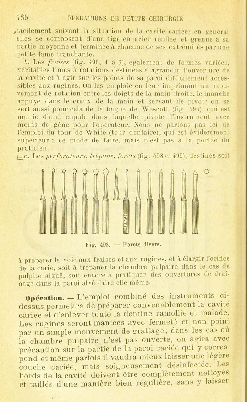 /facilement suivant la situation de la cavilé cariée; en ffénéral elles se composent d'une tige en acier reiil1(!!e et grenue à sa partie moyenne et terminée à chacune de ses extrcmités |)ar une petite lame tranchante. h. Les fraises (fig. 496, 1 à 5), également de ioi'nics variées, vérilahles limes à rotalions destinées à agrandir l'ouverlure de la cavité et à agir sur les points de sa paroi difficilement acces- sibles aux rugines. On les emploie en leur imprimant un mou- vement de rotation entre les doigts de la main droite, le manclu' appuyé dans le creux de la main et servant de pivot: on se sert aussi pour cela de la bague de Wescolt (fig. 497), qui est munie d'une cupule dans laquelle pivote l'instrument avec moins de gêne pour l'opérateur. Nous ne i)arlons pas ici de l'emploi du tour de While (tour dentaire), qui est évidemment supérieur à ce mode de faire, mais n'est pas à la portée du praticien. j3 c. Les perforateurs, trépans, forets (fig. 498 et499), destinés soit Fig. 498. — Forets divers. à préparer la voie aux fraises et aux rugines, et à élargir l'orifice de la carie, soit à trépaner la chaml)re pulpaire dans le cas de pulpite aiguë, soit encore à pratiquer des ouvertures de drai- nage dans la paroi alvéolaire elle-même. Opération. — L'emploi combiné des instruments ci- dessus permettra de préparer convenablement la cavité cariée et d'enlever toute la dentine ramollie et malade. Les rugines seront maniées avec fermeté et non point par un simple mouvement de grattage ; dans les cas où la chambre pulpaire n'est pas ouverte, on agira avec précaution sur la partie de la paroi cariée qui y corres- pond et même parfois il vaudra mieux laisser une légère couche cariée, mais soigneusement désinfectée. Les bords de la cavité doivent être complètement nettoyés et taillés d'une manière bien régulière, sans y laisser