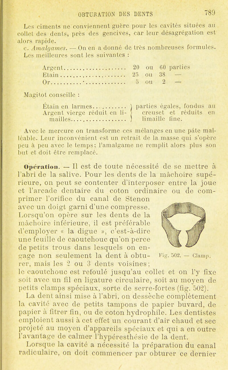 Les ciments ne conviennent guère pour les cavités situées au collet des dents, près des gencives, car leur désagrégation est alors rapide. c. Amalgames. — On en a donné de très nombreuses formules. Les meilleures sont les suivantes : Argent 20 ou 60 parties Etain 23 ou 38 — Or • 5 ou 2 — Magilot conseille : Étain en larmes ] parties égales, fondus au Argent vierge réduit en li- | creuset et réduits en mailles ) limaille fine. Avec le mercure on transforme ces mélanges en une pâte mal- léable. Leur inconvénient est un retrait de la masse qui s'opère peu à peu avec le temps; l'amalgame ne remplit alors plus son but et doit être remplacé. Opératîou. — Il est de toute nécessité de se mettre à l'abri de la salive. Pour les dents de la mâchoire supé- rieure, on peut se contenter d'interposer entre la joue et l'arcade dentaire du coton ordinaire ou de com- primer l'orifice du canal de Stenon avec un doigt garni d'une compresse. Lorsqu'on opère sur les dents de la mâchoire inférieure, il est préférable d'employer « la digue », c'est-à-dire une feuille de caoutchouc qu'on perce de petits trous dans lesquels on en- gage non seulement la dent à obtu- Fi-. 502. — ciamp. rer, mais les 2 ou 3 dents voisines ; le caoutchovTC est refoulé jusqu'au collet et on l'y fixe soit avec un fil en ligature circulaire, soit au moyen de petits clamps spéciaux, sorte de serre-fortes (fig. 502). La dent ainsi mise à l'abri, on dessèche complètement la cavité avec de petits tampons de papier buvard, de papier à fitrer fin, ou de coton hydrophile. Les dentistes emploient aussi à cet effet un courant d'air chaud et sec projeté au moyen d'appareils spéciaux et qui a en outre l'avantage de calmer l'hypéresthésie de la dent. Lorsque la cavité a nécessité la préparation du canal radiculaire, on doit commencer par obturer ce dernier