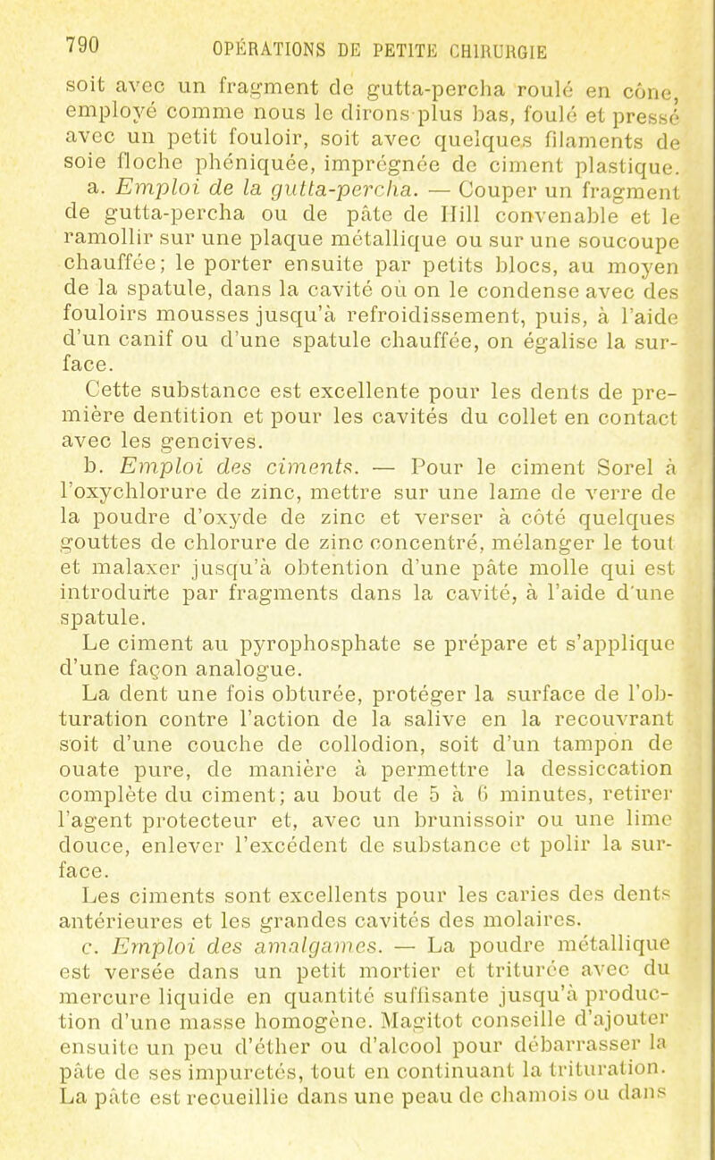soit avec un fragment de gutta-percha roulé en cône, employé comme nous le dirons plus bas, foulé et pressé avec un petit fouloir, soit avec quelques filaments de soie floche phéniquée, imprégnée de ciment plastique. a. Emploi de la gutta-percha. — Couper un fragment de gutta-percha ou de pâte de Hill convenable et le ramollir sur une plaque métallique ou sur une soucoupe chauffée; le porter ensuite par petits blocs, au moyen de la spatule, dans la cavité où on le condense avec des fouloirs mousses jusqu'à refroidissement, puis, à l'aide d'un canif ou d'une spatule chauffée, on égalise la sur- face. Cette substance est excellente pour les dents de pre- mière dentition et pour les cavités du collet en contact avec les gencives. b. Emploi des ciment,^. — Pour le ciment Sorel à l'oxychlorure de zinc, mettre sur une lame de verre de la poudre d'oxyde de zinc et verser à côté quelques gouttes de chlorure de zinc concentré, mélanger le tout et malaxer jusqu'à obtention d'une pâte molle qui est introduite par fragments dans la cavité, à l'aide d'une spatule. Le ciment au pyrophosphate se prépare et s'applique d'une façon analogue. La dent une fois obturée, protéger la surface de l'ob- turation contre l'action de la salive en la recouvrant soit d'une couche de collodion, soit d'un tampon de ouate pure, de manière à permettre la dessiccation complète du ciment; au bout de 5 à 6 minutes, retirer l'agent protecteur et, avec un brunissoir ou une lime douce, enlever l'excédent de substance et polir la sur- face. Les ciments sont excellents pour les caries des dents antérieures et les grandes cavités des molaires. c. Emploi des amnlga)nes. — La poudre métallique est versée dans un petit mortier et triturée avec du mercure liquide en quantité suffisante jusqu'à produc- tion d'une masse homogène. Magitot conseille d'ajouter ensuite un peu d'éther ou d'alcool pour débarrasser la pâte de ses impuretés, tout en continuant la trituration. La pâte est recueillie dans une peau de cliamois ou dans
