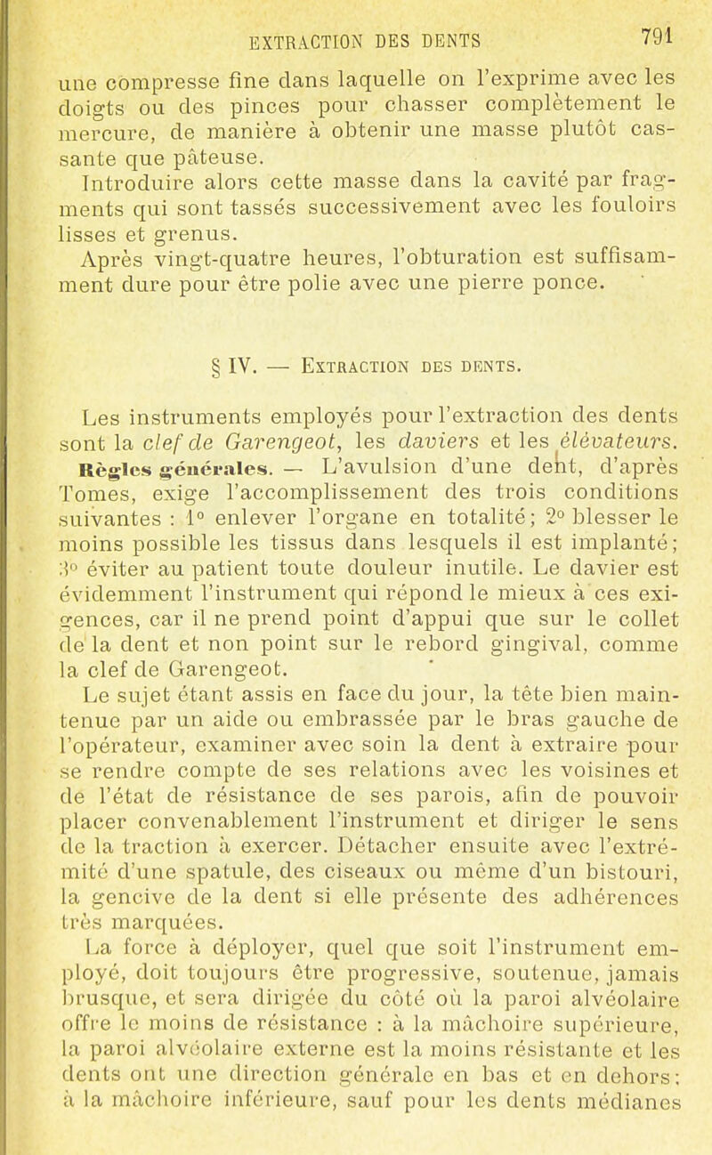 une compresse fine clans laquelle on l'exprime avec les doigts ou des pinces pour chasser complètement le mercure, de manière à obtenir une masse plutôt cas- sante que pâteuse. Introduire alors cette masse dans la cavité par frag- ments qui sont tassés successivement avec les fouloirs lisses et grenus. Après vingt-quatre heures, l'obturation est suffisam- ment dure pour être polie avec une pierre ponce. § IV. — EXTJRACTION DES DENTS. Les instruments employés pour l'extraction des dents sont la clef de Garengeot, les daviers et les élévateurs. Règles générales. — L'avulsion d'une deKt, d'après Tomes, exige l'accomplissement des trois conditions suivantes : 1° enlever l'organe en totalité; 2° blesser le moins possible les tissus dans lesquels il est implanté; :] éviter au patient toute douleur inutile. Le davier est évidemment l'instrument qui répond le mieux à ces exi- gences, car il ne prend point d'appui que sur le collet dé la dent et non point sur le rebord gingival, comme la clef de Garengeot. Le sujet étant assis en face du jour, la tête bien main- tenue par un aide ou embrassée par le bras gauche de l'opérateur, examiner avec soin la dent à extraire pour se rendre compte de ses relations avec les voisines et de l'état de résistance de ses parois, afin de pouvoir placer convenablement l'instrument et diriger le sens de la traction à exercer. Détacher ensuite avec l'extré- mité d'une spatule, des ciseaux ou même d'un bistouri, la gencive de la dent si elle présente des adhérences très marquées. La force à déployer, quel que soit l'instrument em- ployé, doit toujours être progressive, soutenue, jamais brusque, et sera dirigée du côté où la paroi alvéolaire offi'e le moins de résistance : à la mâchoire supérieure, la paroi alvciolaire externe est la moins résistante et les dents ont une direction générale en bas et en dehors; à la mâchoire inférieure, sauf pour les dents médianes