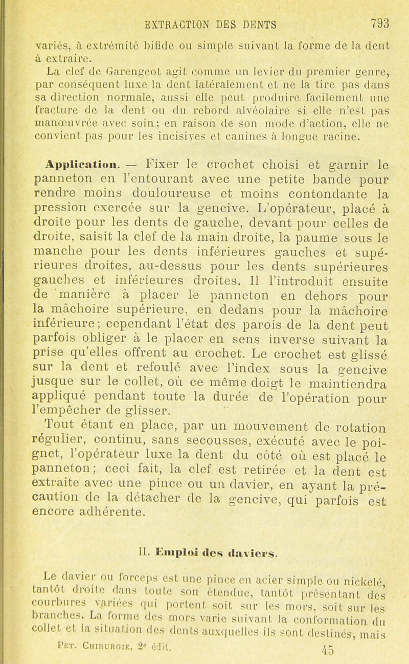 variés, à extrémité loifide ou simple suivant la forme de la dent à extraire. La clef de Garengeot agit comme un levier du premier genre, par conséquent luxe la dent latéralement et ne la tire pas dans sa direction normale, aussi elle peut produire facilement une fracture de la dent ou du rebord alvéolaire si elle n'est pas manœuvrée avec soin; en raison de son mode d'action, elle ne convient pas pour les incisives et canines à longue racine. Application. — Fixer le crochet choisi et garnir le panneton en l'entourant avec une petite bande pour rendre moins douloureuse et moins contondante la pression exercée sur la gencive. L'opérateur, placé à droite pour les dents de gauche, devant pour celles de droite, saisit la clef de la main droite, la paume sous le manche pour les dents inférieures gauches et supé- rieures droites, au-dessus pour les dents supérieures gauches et inférieures droites. Il l'introduit ensuite de manière à placer le panneton en dehors pour la mâchoire supérieure, en dedans pour la mâchoire inférieure ; cependant l'état des parois de la dent peut parfois obliger à le placer en sens inverse suivant la prise qu'elles offrent au crochet. Le crochet est glissé sur la dent et refoulé avec l'index sous la gencive jusque sur le collet, où ce même doigt le maintiendra a,ppliqué pendant toute la durée de l'opération pour l'empêcher de glisser. Tout étant en place, par un mouvement de rotation régulier, continu, sans secousses, exécuté avec le poi- gnet, l'opérateur luxe la dent du côté où est placé le panneton; ceci fait, la clef est retirée et la dent est extraite avec une pince ou un davier, en ayant la pré- caution de la détacher de la gencive, qui parfois est encore adhérente. II. Emploi (les daviers. Le davier ou forceps est une pince en acier simple ou nickelé tantôt droite dans toute son étendue, tantôt présentant des courbures v.ariécs qui portent soit sur les mors, soit sur les branches. La forme des mors varie suivant la conformation du collet et la situation des dents auxquelles ils sont destinés, mais Pet. Chiruroie, 2« odil. a =