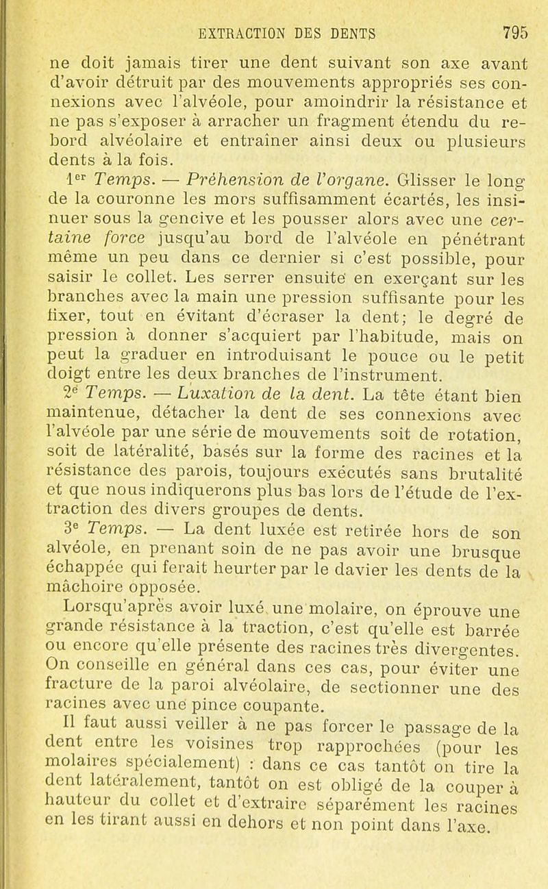 ne doit jamais tirer une dent suivant son axe avant d'avoir détruit par des mouvements appropriés ses con- nexions avec l'alvéole, pour amoindrir la résistance et ne pas s'exposer à arracher un fragment étendu du re- bord alvéolaire et entraîner ainsi deux ou plusieurs dents à la fois. l^ Temps. — Préhension de Vorgane. Glisser le long de la couronne les mors suffisamment écartés, les insi- nuer sous la gencive et les pousser alors avec une cer- taine force jusqu'au bord de l'alvéole en pénétrant même un peu dans ce dernier si c'est possible, pour saisir le collet. Les serrer ensuite' en exerçant sur les branches avec la main une pression suffisante pour les fixer, tout en évitant d'écraser la dent; le degré de pression à donner s'acquiert par l'habitude, mais on peut la graduer en introduisant le pouce ou le petit doigt entre les deux branches de l'instrument. 2« Temps. — Luxation de La dent. La tête étant bien maintenue, détacher la dent de ses connexions avec l'alvéole par une série de mouvements soit de rotation, soit de latéralité, basés sur la forme des racines et la résistance des parois, toujours exécutés sans brutalité et que nous indiquerons plus bas lors de l'étude de l'ex- traction des divers groupes de dents. Temps. — La dent luxée est retirée hors de son alvéole, en prenant soin de ne pas avoir une brusque échappée qui ferait heurter par le davier les dents de la mâchoire opposée. Lorsqu'après avoir luxé, une molaire, on éprouve une grande résistance à la traction, c'est qu'elle est barrée ou encore qu'elle présente des racines très divergentes. On conseille en général dans ces cas, pour éviter une fracture de la paroi alvéolaire, de sectionner une des racines avec une pince coupante. Il faut aussi veiller à ne pas forcer le passage de la dent entre les voisines trop rapprochées (pour les molaires spécialement) : dans ce cas tantôt on tire la dent latéralement, tantôt on est obligé de la couper à hauteur du collet et d'extraire séparément les racines en les tirant aussi en dehors et non point dans l'axe