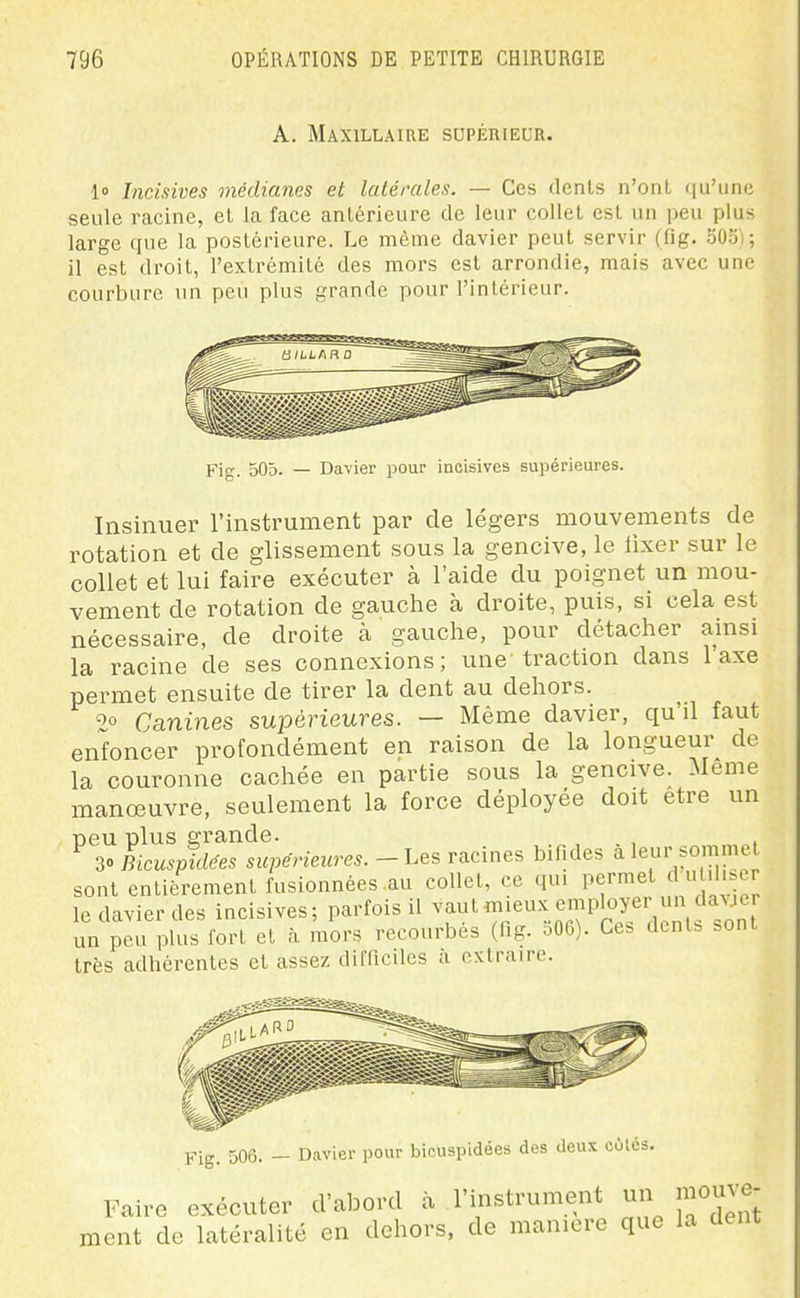 A. Maxillaire supérieur. lo Incisives médianes et latérales. — Ces dcnls n'ont qu'une seule racine, et la face antérieure de leur collet est un peu plus large que la postérieure. Le même davier peut servir (fig. 503); il est droit, l'extrémité des mors est arrondie, mais avec une courbure un peu plus grande pour l'intérieur. Fi. 505. — Davier pour incisives supérieures. Insinuer l'instrument par de légers mouvements de rotation et de glissement sous la gencive, le fixer sur le collet et lui faire exécuter à l'aide du poignet un mou- vement de rotation de gauche à droite, puis, si cela est nécessaire, de droite à gauche, pour détacher ainsi la racine de ses connexions; une traction dans 1 axe permet ensuite de tirer la dent au dehors. 2° Canines supérieures. — Même davier, qu'il faut enfoncer profondément en raison de la longueur de la couronne cachée en partie sous la gencive. Même manoeuvre, seulement la force déployée doit être un peu plus grande. , , 30 Bicuspidées supérieures.-Les racines bifides à leur sommet sont entièrement fusionnées au collet, ce qui permet clul.l ^e le davier des incisives; parfois il vaut mieux employei un davjer un peu plus fort et à mors recourbés (fig. S06). Ces dents sont très adhérentes et assez difficiles à extraire. Fig. 506. — Davier pour bicuspidées des deux cùlcs. Faire exécuter d'abord à l'instrument un mouve- ment de latéralité en dehors, de manière que la dent