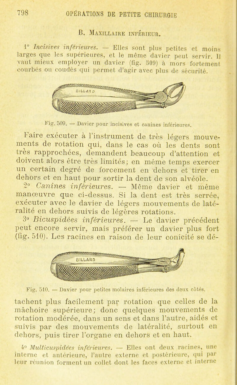 B. Maxillaire inférieur. 1° Incisives inférieures. — Elles sont plus petites et moins larges que les supérieures, et le même davier peut servir. Il vcaut mieux employer un davier (fig. 509) à mors fortemeni courbés ou coudés qui permet d'agir avec plus de sécurité. Fig. 509. — Davier pour incisives et canines inférieures. Faire exécuter à l'instrument de très légers mouve- ments de rotation qui, dans le cas où les dents sont très rapprochées, demandent beaucoup d'attention et doivent alors être très limités; en même temps exercer un certain degré de forcement en dehors et tirer en dehors et en haut pour sortir la dent de son alvéole. 2° Canines inférieures. — Même davier et même manœuvre que ci-dessus. Si la dent est très serrée, exécuter avec le davier de légers mouvements de laté- ralité en dehors suivis de légères rotations. 3 Bicuspidées inférieures. — Le davier précédent peut encore servir, mais préférer un davier plus fort (fig. 510). Les racines en raison de leur conicité se dé- Fig. 510. — Davier pour petites molaires inférieures des doux côtés. tachent plus facilement par rotation que celles de la mâchoire supérieure; donc quelques mouvements de rotation modérée, dans un sens et dans l'autre, aidés et suivis par des mouvements de latéralité, surtout en dehors, puis tirer l'organe en dehors et en haut. 4 Multicuspidées inférieures. — Elles ont deux racines, une inlcrnc et antérieure, l'autre externe et postérieure, (jui par leur réunion l'ormentun collet dont les faces externe cl interne