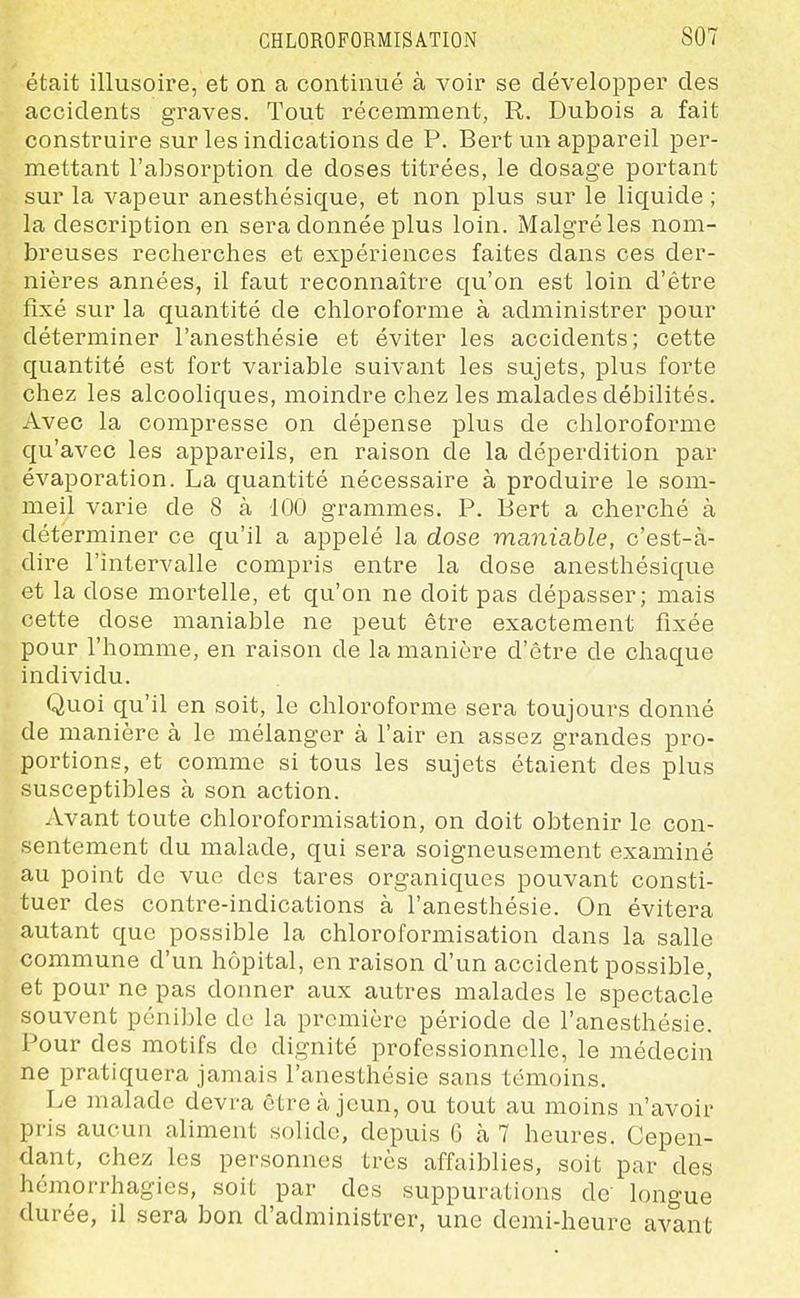 était illusoire, et on a continué à voir se développer des accidents graves. Tout récemment, R. Dubois a fait construire sur les indications de P. Bert un appareil per- mettant l'absorption de doses titrées, le dosage portant sur la vapeur anesthésique, et non plus sur le liquide ; la description en sera donnée plus loin. Malgré les nom- breuses recherches et expériences faites dans ces der- nières années, il faut reconnaître qu'on est loin d'être fixé sur la quantité de chloroforme à administrer pour déterminer l'anesthésie et éviter les accidents; cette quantité est fort variable suivant les sujets, plus forte chez les alcooliques, moindre chez les malades débilités. Avec la compresse on dépense plus de chloroforme qu'avec les appareils, en raison de la déperdition par évaporation. La quantité nécessaire à produire le som- meil varie de 8 à 100 grammes. P. Bert a cherché à déterminer ce qu'il a appelé la dose maniable, c'est-à- dire l'intervalle compris entre la dose anesthésique et la dose mortelle, et qu'on ne doit pas dépasser; mais cette dose maniable ne peut être exactement fixée pour l'homme, en raison de la manière d'être de chaque individu. Quoi qu'il en soit, le chloroforme sera toujours donné de manière à le mélanger à l'air en assez grandes pro- portions, et comme si tous les sujets étaient des plus susceptibles à son action. Avant toute chloroformisation, on doit obtenir le con- sentement du malade, qui sera soigneusement examiné au point de vue des tares organiques pouvant consti- tuer des contre-indications à l'anesthésie. On évitera autant que possible la chloroformisation dans la salle commune d'un hôpital, en raison d'un accident possible, et pour ne pas donner aux autres malades le spectacle souvent pénible de la première période de l'anesthésie. Pour des motifs de dignité professionnelle, le médecin ne pratiquera jamais l'anesthésie sans témoins. Le malade devra être à jeun, ou tout au moins n'avoir pris aucun aliment solide, depuis G à 7 heures. Cepen- dant, chez les personnes très affaiblies, soit par des hémorrhagies, soit par des suppurations de longue durée, il sera bon d'administrer, une demi-heure avant