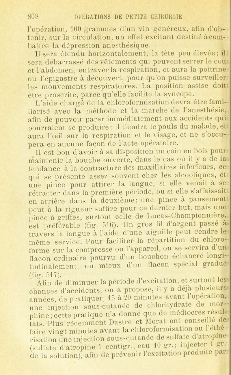l'opération, 100 grammes d'un vin généreux, afin d'ob- tenir, sur la circulation, un effet excitant destiné à com- battre la dépression anesthésique. Il sera étendu horizontalement, la tète peu élevée; il sera débarrassé des vêtements qui peuvent serrer le cou et l'abdomen, entraver la respiration, et aura la poitrine ou Tépigastre à découvert, pour qu'on puisse surveiller les mouvements respiratoires. La position assise doit: être proscrite, parce qu'elle facilite la syncope. L'aide chargé de la chloroformisation devra être fami- liarisé avec la méthode et la marche de l'anesthésie, afin de pouvoir parer immédiatement aux accidents qui pourraient se produire; il tiendra le pouls du malade, et aura l'œil sur la respiration et le visage, et ne s'occu- pera en aucune façon de l'acte opératoire. Il est bon d'avoir à sa disposition un coin en bois pour maintenir la bouche ouverte, dans le cas où il y a de la. tendance à la contracture des maxillaires inférieurs, ce qui se présente assez souvent chez les alcooliques, et une pince pour attirer la langue, si elle venait à se rétracter dans la première période, ou si elle s'affaissait en arrière dans la deuxième; une pince à pansement peut à la rigueur suffire pour ce dernier but, mais une pince à griffes, surtout celle de Lucas-Championnière, est préférable (fig. 516). Un gros fil d'argent passé à travers la langue à l'aide d'une aiguille peut rendre le même service. Pour faciliter la répartition du chloro- forme sur la compresse ou l'appareil, on se servira d'un flacon ordinaire pourvu d'un bouchon échancré longi-- tudinalement, ou mieux d'un flacon spécial gradué (fig. 517). ^, Afin de diminuer la période d'excitation, et surtout les- chances d'accidents, on a proposé, il y a déjà plusieurs années, de pratiquer, 15 à 20 minutes avant l'opération, une injection sous-cutanée de chlorhydrate de mor- phine ; cette pratique n'a donné que de médiocres résul- tats Plus récemment Dastre et Morat ont conseille de faire vingt minutes avant la chloroformisation ou 1 ethe- risation une injection sous-cutanée de sulfate d'atropine (sulfate d'atropine 1 centigr., eau 10 gr. ; injecter i gr. de la solution), afin de prévenir l'excitation produite pai