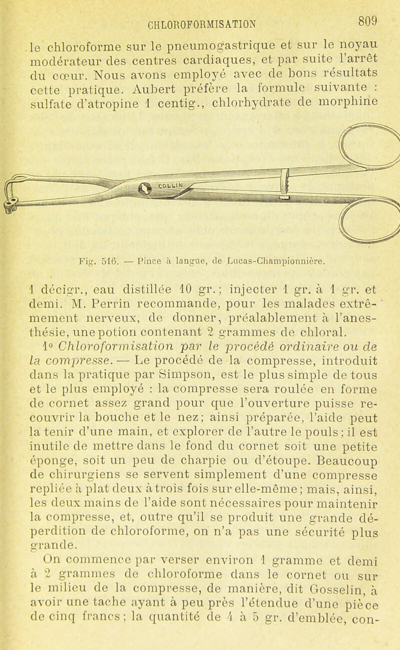 le chloroforme sur le pneumogastrique et sur le noyau modérateur des centres cardiaques, et par suite l'arrêt du cœur. Nous avons employé avec de bons résultats celte pratique. Aubert préfère la formule suivante : sulfate d'atropine 1 centig., chlorhydrate de morphine Fin-. 516. — Pince à langue, de Lucas-Cliampionnière. 1 décigr., eau distillée 10 gr. ; injecter 1 gr. à 1 gr. et demi. M. Perrin recommande, pour les malades extrê- mement nerveux, de donner, préalablement à l'anes- thésie, une potion contenant 2 grammes de chloral. 1° Chloroformisation par le procédé ordinaire ou de la compresse. — Le procédé de la compresse, introduit dans la pratique par Simpson, est le plus simple de tous et le plus employé : la compresse sera roulée en forme de cornet assez grand pour que l'ouverture puisse re- couvrir la bouche et le nez; ainsi préparée, l'aide peut la tenir d'une main, et explorer de l'autre le pouls; il est inutile de mettre dans le fond du cornet soit une petite éponge, soit un peu de charpie ou d'étoupe. Beaucoup de chirurgiens se servent simplement d'une compresse repliée à plat deux à trois fois sur elle-même; mais, ainsi, les deux mains de l'aide sont nécessaires pour maintenir la compresse, et, outre qu'il se produit une grande dé- perdition de chloroforme, on n'a pas une sécurité plus grande. On commence par verser environ 1 gramme et demi à 2 grammes de chloroforme dans le cornet ou sur le milieu de la compresse, de manière, dit Gosselin, à avoir une tache ayant à peu près l'étendue d'une pièce de cinq francs; la quantité de -i à 5 gr. d'emblée, con-