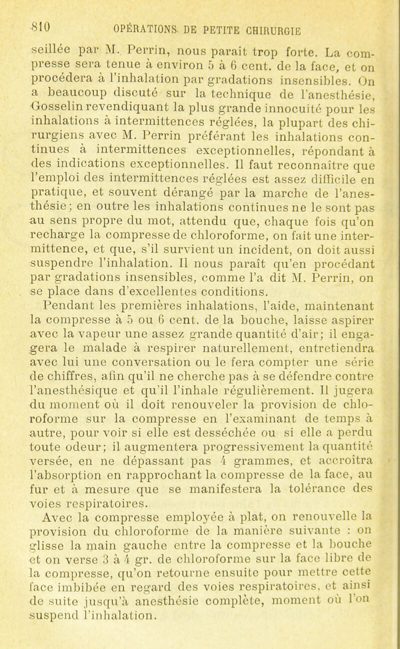 seillée par M. Perrin, nous paraît trop forte. La com- presse sera tenue à environ 5 à 6 cent, de la face, et on procédera à l'inhalation par gradations insensibles. On a beaucoup discuté sur la technique de l'anesthésie, Gosselin revendiquant la plus grande innocuité pour les inhalations à intermittences réglées, la plupart des chi- rurgiens avec M. Perrin préférant les inhalations con- tinues à intermittences exceptionnelles, répondant à des indications exceptionnelles. Il faut reconnaître que l'emploi des intermittences réglées est assez difficile en pratique, et souvent dérangé par la marche de l'anes- thésie ; en outre les inhalations continues ne le sont pas au sens propre du mot, attendu que, chaque fois qu'on recharge la compresse de chloroforme, on fait une inter- mittence, et que, s'il survient un incident, on doit aussi suspendre l'inhalation. Il nous paraît qu'en procédant par gradations insensibles, comme l'a dit M. Perrin, on se place dans d'excellentes conditions. Pendant les premières inhalations, l'aide, maintenant la compresse à 5 ou 6 cent, de la bouche, laisse aspirer avec la vapeur une assez grande quantité d'air; il enga- gera le malade à respirer naturellement, entretiendra avec lui une conversation ou le fera compter une série de chiffres, afin qu'il ne cherche pas à se défendre contre l'anesthésique et qu'il l'inhale régulièrement. Il jugera du moment où il doit renouveler la provision de chlo- roforme sur la compresse en l'examinant de temps à autre, pour voir si elle est desséchée ou si elle a perdu toute odeur ; il augmentera progressivement la quantité versée, en ne dépassant pas 4 grammes, et acci'oîtra l'absorption en rapprochant la compresse de la face, au fur et à mesure que se manifestera la tolérance des voies respiratoires. Avec la compresse employée à plat, on renouvelle la provision du chloroforme de la manière suivante : on glisse la main gauche entre la compresse et la bouche et on verse 3 à 4 gr. de chloroforme sur la face libre de la compresse, qu'on retourne ensuite pour mettre cette face imbibée en regard des voies respiratoires, et ainsi de suite jusqu'à anesthcsie complète, moment où l'on suspend l'inhalation.
