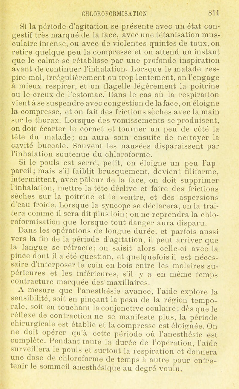 Si la période d'agitation se présente avec un état con- gestif très marqué de la face, avec une tétanisation mus- culaire intense, ou avec de violentes quintes de toux, on retire quelque peu la compresse et on attend un instant que le calme se rétablisse par une profonde inspiration avant de continuer l'inhalation. Lorsque le malade res- pire mal, irrégulièrement ou trop lentement, on l'engage à mieux respirer, et on flagelle légèrement la poitrine ou le creux de l'estomac' Dans le cas où la respiration vient à se suspendre avec congestion de la face, on éloigne la compresse, et on fait des frictions sèches avec la main sur le thorax. Lorsque des vomissements se produisent, on doit écarter le cornet et tourner un peu de côté la tête du malade; on aura soin ensuite de nettoyer la cavité buccale. Souvent les nausées disparaissent par l'inhalation soutenue du chloroforme. Si le pouls est serré, petit, on éloigne un peu l'ap- pareil; mais s'il faiblit brusquement, devient filiforme, intermittent, avec pâleur de la face, on doit supprimer l'inhalation, mettre la tête déclive et faire des frictions sèches sur la poitrine et le ventre, et des aspersions d'eau froide. Lorsque la syncope se déclarera, on la trai- tera comme il sera dit plus loin ; on ne reprendra la chlo- roformisation que lorsque tout danger aura disparu. Dans les opérations de longue durée, et parfois aussi vers la fin de la période d'agitation, il peut arriver que la langue se rétracte; on saisit alors celle-ci avec la pince dont il a été question, et quelquefois il est néces- saire d'interposer le coin en bois entre les molaires su- périeures et les inférieures, s'il y a en même temps contracture marquée des maxillaires. A mesure que l'anesthésie avance, l'aide explore la sensibilité, soit en pinçant la peau de la région tempo- rale, soit en touchant la conjonctive oculaire; dès que le réflexe de contraction ne se manifeste plus, la période chirurgicale est établie et la compresse est éloignée. On ne doit opérer qu'à cette période où l'anesthésie est complète. Pendant toute la durée de l'opération, l'aide surveillera le pouls et surtout la respiration et donnera une dose de chloroforme de temps à autre pour entre- tenir le sommeil anesthésique au degré voulu.