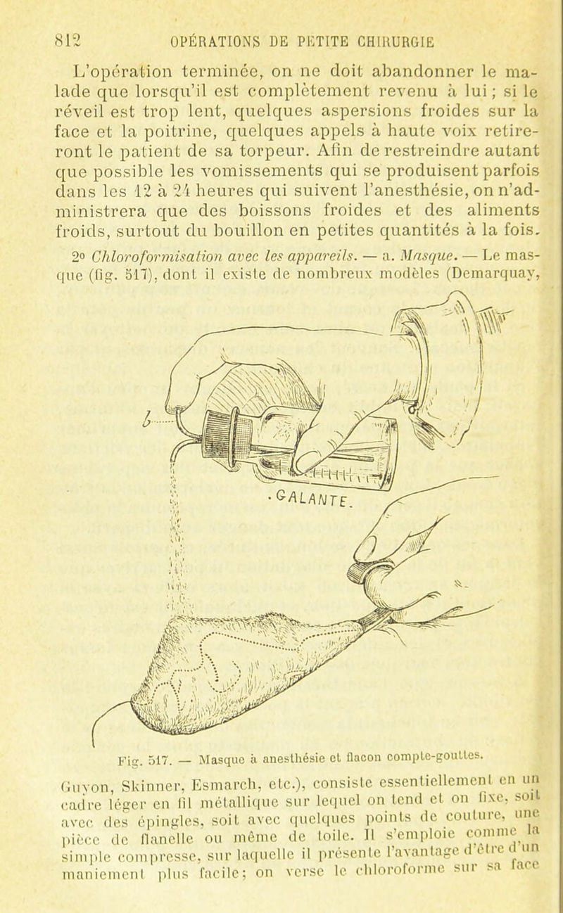 L'opération terminée, on ne doit abandonner le ma- lade que lorsqu'il est complètement revenu à lui ; si le réveil est trop lent, quelques aspersions froides sur la face et la poitrine, quelques appels à haute voix retire- ront le patient de sa torpeur. Afin de restreindre autant que possible les vomissements qui se produisent parfois clans les 12 à 2i heures qui suivent l'anesthésie, on n'ad- ministrera que des boissons froides et des aliments froids, surtout du bouillon en petites quantités à la fois. 2° Chloroformisalion avec les appareils. — a. Masque. — Le mas- que (fig. 511), dont il existe de nombreux modèles (Demarquay, Fig. 517. — Masque à aneslhésie cl flacon complc-gouUes. Cuvon, Skinnei-, Esmarcli, etc.), consiste essenliellemcnt en un cadre léger en lîl mélallique sur lequel on tend et on Iixc, soii avec des épingles, soit avec quelques points de coulure, une pièce de flanelle ou même de toile. 11 s'emploie comme a simple compresse, sur laquelle il présente l'avantage d elre ci un manicmcnl plus facile; on verse le ddoroformc sur sa lacc