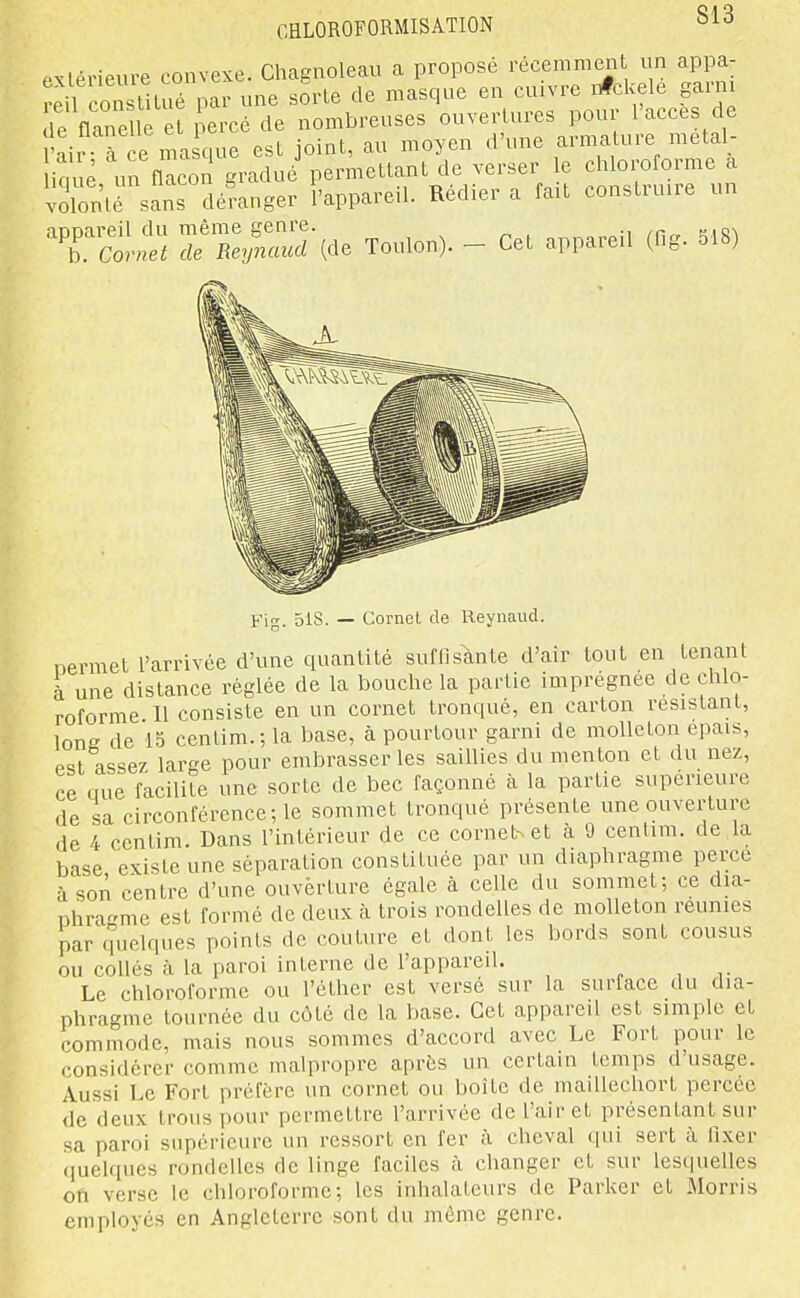 PMerieure convexe. Chagnoleau a proposé récemment un appa- îeil consliLué par une sorte de masque en enivre nfckele garni de flâne e et i ercé de nombreuses ouvertures pour l'accès de Pair à ce ma que est joint, au moyen d'une armature metal- iouè un flacon gradué permettant de verser le chloroforme a volonté sans défanger l'appareil. Rédier a fait construire un T^LS ZZ^Za^e Toulon). - Cet appareil (fig. 518) Kig. 518. — Cornet de lleynaud. nermet l'arrivée d'une quantité suffisante d'air tout en tenant à une distance réglée de la bouche la partie imprégnée de chlo- roforme 11 consiste en un cornet tronqué, en carton résistant, long de 15 centim.; la base, à pourtour garni de molleton épais, est assez large pour embrasser les saillies du menton et du nez, ce que facilite une sorte de bec façonné à la partie supérieure de sa circonférence-,16 sommet tronqué présente une ouverture de 4 centim. Dans l'intérieur de ce cornet-^et à 9 cenlim. de la base existe une séparation constituée par un diaphragme perce à son centre d'une ouverture égale à celle du sommet; ce dia- nhra^me est formé de deux à trois rondelles de molleton reunies par cpielques points de couture et dont les bords sont cousus ou coUés à la paroi interne de l'appareil. Le chloroforme ou l'éther est versé sur la surface du dia- phragme tournée du côté de la base. Cet appareil est simple et commode, mais nous sommes d'accord avec Le Fort pour le considérer comme malpropre après un certain temps d'usage. Aussi Le Fort préfère un cornet ou boîte de maillechort percée de deux trous pour permettre l'arrivée de l'air et présentant sur sa paroi supérieure un ressort en fer à cheval qui sert à fixer quelques rondelles de linge faciles à changer et sur lesquelles on verse le chloroforme; les inhalateurs de Parker et Morris employés en Angleterre sont du même genre.