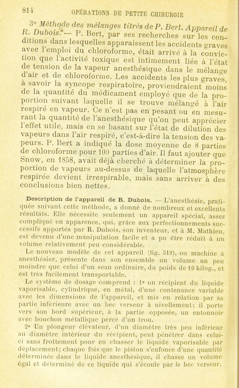 'è'^ Méthode des mélanges titrés de P. Bert. Appareil de R. Dubois:- P. Bert, par ses recherches sur les con- ditions dans lesquelles apparaissent les accidents graves avec 1 emploi du chloroforme, était arrivé à la convic- tion que l'activité toxique est intimement liée à l'état de tension de la vapeur anesthésique dans le mélanp-e d air et de chloroforme. Les accidents les plus grave^^s a savoir la syncope respiratoire, proviendraient moins de la quantité du médicament employé que de la pro- portion suivant laquelle il se trouve mélan-é à l'air respiré en vapeur. Ce n'est pas en pesant ou en mesu- rant la quantité de l'anesthésique qu'on peut apprécier l'effet utile, mais en se basant sur l'état de dilution des vapeurs dans l'air respiré, c'est-à-dire la tension des va- peurs. P. Bert a indiqué la dose moyenne de 8 parties de chloroforme pour 100 parties d'air. Il faut ajouter que Snow, en 1858, avait déjà cherché à déterminer la pro- portion de vapeurs au-dessus de laquelle l'atmosphère respirée devient irrespirable, mais sans arriver à des conclusions bien nettes. Description de l'appareil de R. Dubois. — L'aneslhésie, prati- quée suivant cette méthode, a donné de nombreux et excellents résultats. Elle nécessite seulement un appareil spécial, assez compliqué en apparence, qui, grâce aux perfectionnements suc- cessifs apportés par R. Dubois, son inventeur, et à M. Mathieu, est devenu d'une manipulation facile et a pu être réduit à un volume relativement peu considérable. Le nouveau modèle de cet appareil (lig. 319), ou machine à anesthésier, présente dans son ensemble un volume un peu moindre que celui d'un seau ordinaire, du poids de 10 kilog., et est très facilement transporlable. Le système de dosage comprend : 1 un récipient du liquide vaporisable, cylindrique, en métal, d'une contenance variable avec les dimensions de l'appareil, et mis en relation par sa partie inférieure avec un bec verseur à nivellement; il porte vers son bord supérieur, à la partie opposée, un entonnoir avec bouchon métallique perce d'un trou. 2» Un plongeur élévateur, d'un diamètre très peu inférieur au diamètre intérieur du récipient, jicul pénétrer dans celui- ci sans frottement pour en chasser le hquidc vaporisable par déplacement; chaque fois que le piston s'enfonce d'une quantité déterminée dans le liquide anesthésiipie, il chasse un volume égal et détei'miné de ce liquide qui s'écoule par le bec verseur.